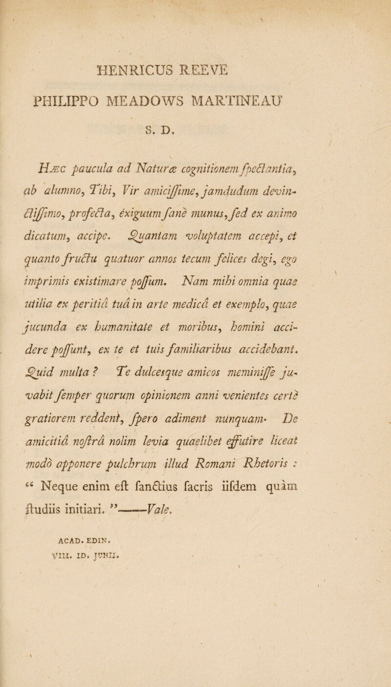 HENRICUS REE VE PHILIPPO MEADOWS MARTINEAU S. D. Hjec paucula ad Na tu ree cognitionem fpedantia, ab alumno, Tibi, Vir amicijffime, jamdudinu devin- diffinio, profeda, exiguum fane munus, fed ex animo dicatum, accipe. Quantam voluptatem accepi, et quanto frudu quatuor annos tecum felices degi, ego imprimis existimare pojffum. Nam mihi omnia quas utilia ex peritia tua in arte medica et exemplo, quae jucunda ex humanitate et moribus, homini acci¬ dere poffunt, ex te et tuis familiaribus accidebant. Quid inulta ? Te dulcesque amicos meminiffe ju¬ vabit femper quorum opinionem anni venientes certe gratiorem reddent, fpero adiment nunquam• De amicitia noftra nolim levia quaelibet effutire liceat modo apponere pulchrum illud Romani Rhetoris : u Neque enim eft fanclius facris iifdem quam ftudiis initiari, ——Vale. ACAD.EDIN. VIII. ID. JUNII,