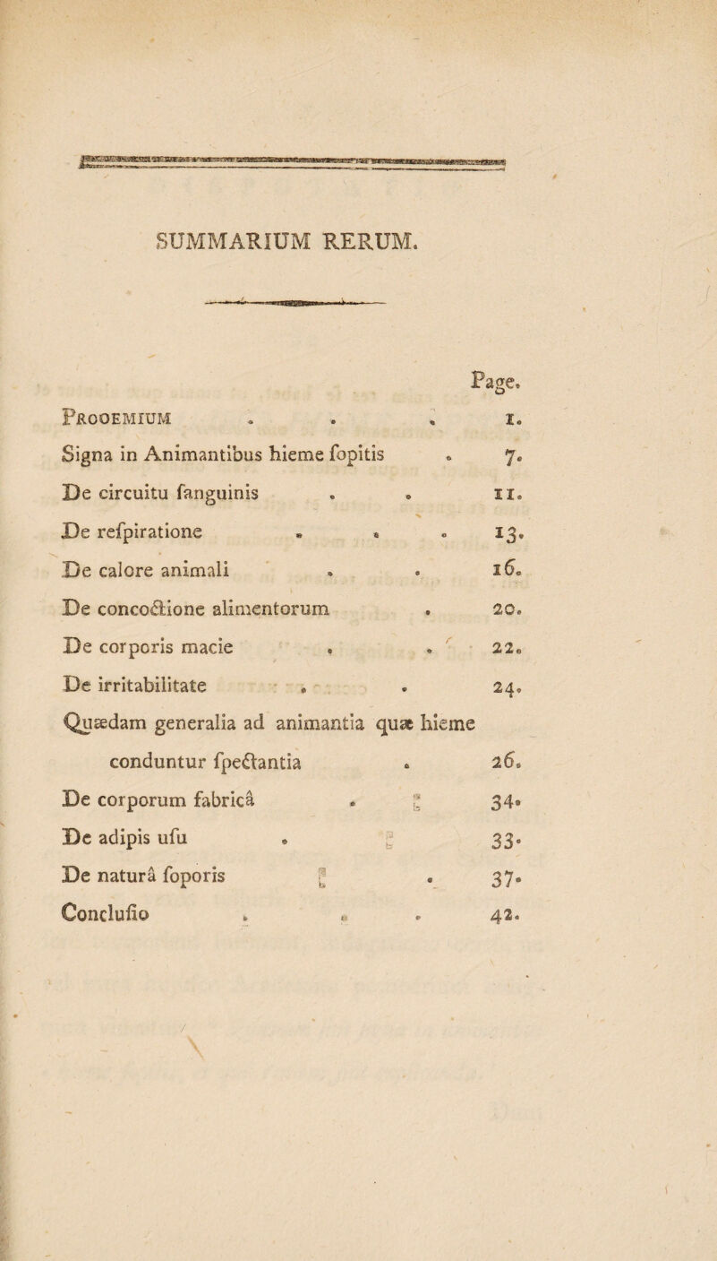 SUMMARIUM RERUM, Prooemium Page, 1« Signa in Animantibus hieme fopitis 7* De circuitu fanguinis ii. % De refpiratione • * 13, De calore animali 16« De conco^lione alimentorum 20. De corporis macie 22o De irritabilitate 24, Qusedam generalia ad animantia quae hieme conduntur fpedantia 26. De corporum fabrica 34» De adipis ufu * g 33e De natura foporis 37® Conclulio 42.