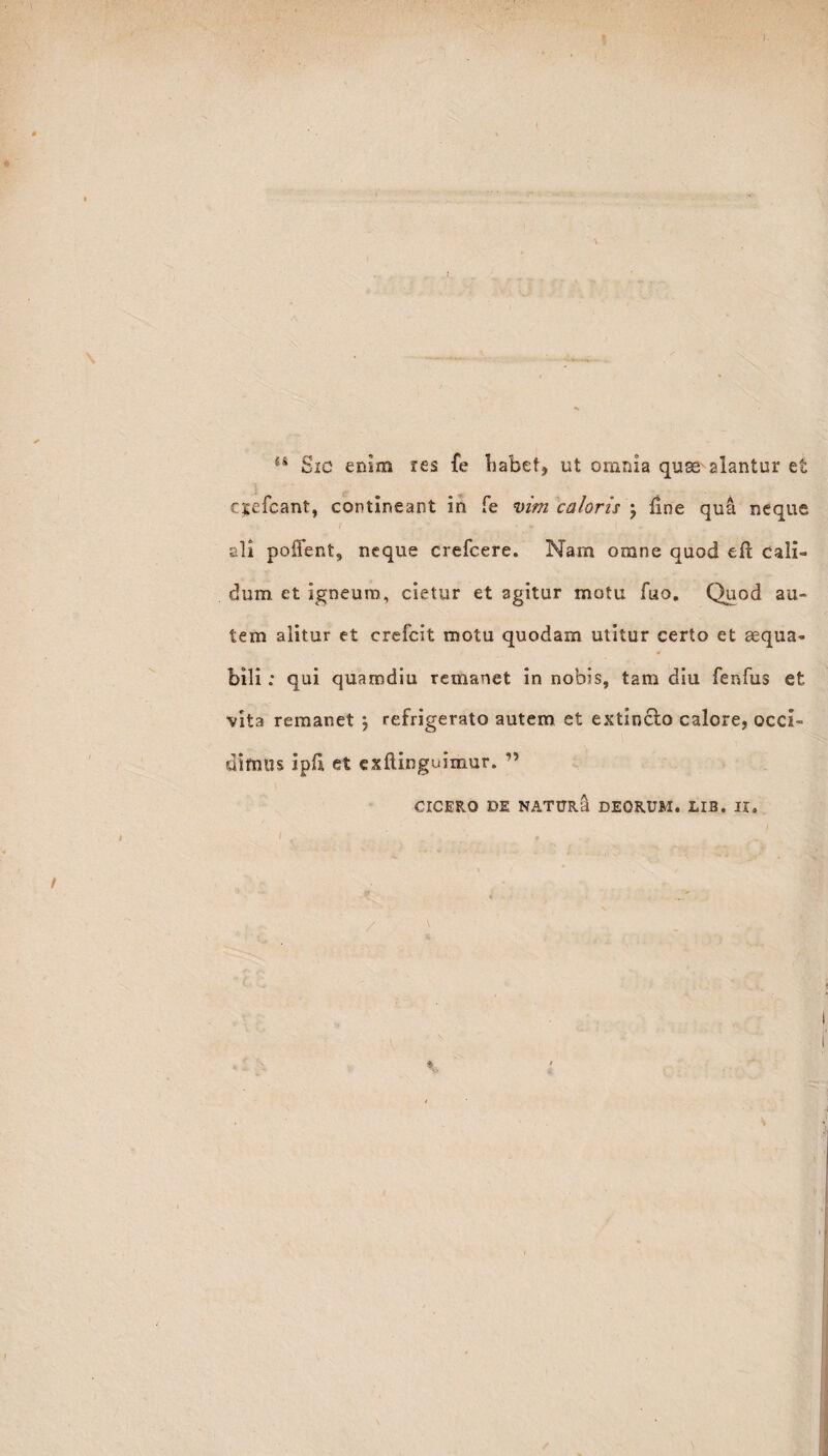 / u Sic enim res fe habet, ut omnia quse^ alantur et cyefcant, contineant in fe vim caloris \ line qua neque ali poffent, neque crefcere. Nam omne quod efl cali¬ dum et igneum, cietur et agitur motu fuo. Quod au¬ tem alitur et crefcit motu quodam utitur certo et aequa» bili: qui quamdiu remanet in nobis, tam diu fenfus et vita remanet } refrigerato autem et extinclo calore, occi¬ dimus ipfi et exftinguimur. ” CICERO DE NATUR a DEORUM. LIB. II. /