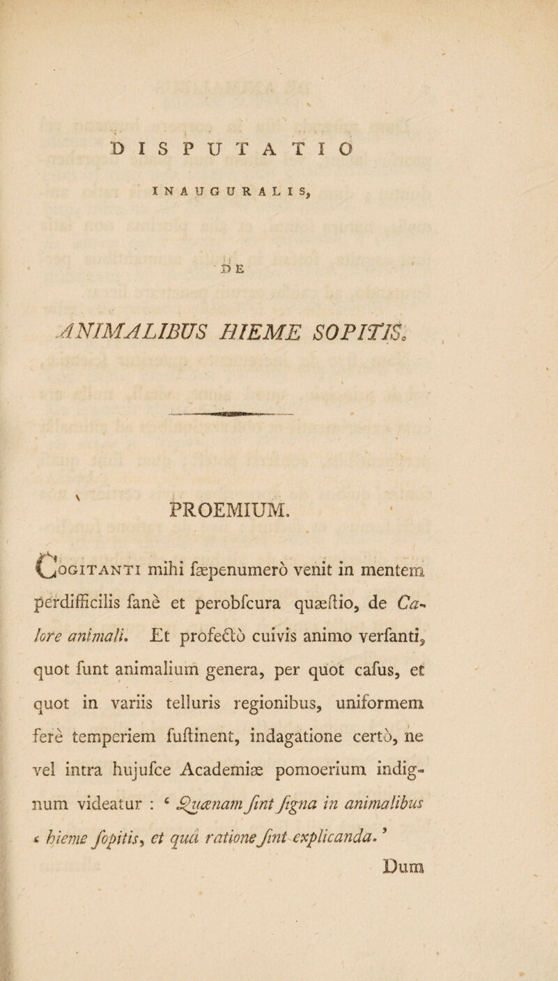DISPUTATIO INAUGURALIS, ' I) E ANIMALIBUS HIEME SOPITIS. PROEM1UM. Cogitanti mihi faepenumero venit in mentem perdifficilis fane et perobfcura quaeflio, de Ca~* lore anlmalu Et profedtb cuivis animo verfanti^ quot funt animalium genera, per quot cafus, e£ quot in variis telluris regionibus, uniformem fere temperiem fuflinent, indagatione certo, ne vel intra hujufce Academiae pomoerium indig¬ num videatur : c ducenamfint fegna in animalibus « hieme foditis, et qua ratione fini explicanda*5 Dum