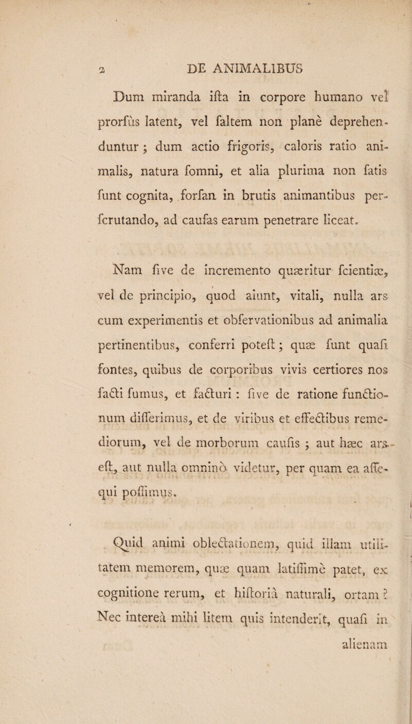 Dum miranda illa in corpore humano vel prorfus latent, vel faltem non plane deprehen¬ duntur ; dum actio frigoris, caloris ratio ani¬ malis, natura fomni, et alia plurima non fatis funt cognita, forfan In brutis animantibus per¬ fer utando, ad caufas earum penetrare liceat. Nam five de Incremento quaeritur fcientlae, i vel de principio, quod aiunt, vitali, nulla ars cum experimentis et obfervationibus ad animalia pertinentibus, conferri potefi; quae funt quafi fontes, quibus de corporibus vivis certiores nos fadi fumus, et faduri: five de ratione fundio- num differimus, et de viribus et effedibus reme¬ diorum, vel de morborum caufis ; aut haec ars, eff, aut nulla omnino videtur, per quam ea afTe- qui p odi unis. Quid animi obledationem, quid illam utili¬ tatem memorem, quae quam latiffime patet, ex cognitione rerum, et hiftoria naturali, ortam i Nec interea mihi litem quis intenderit, quafi in alienam