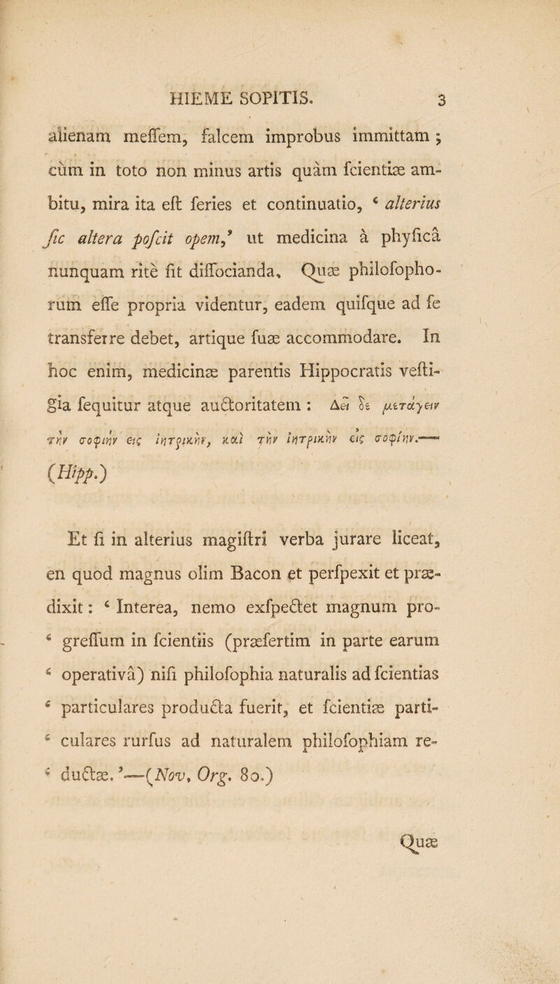 alienam meffem, falcem improbus immittam ; cum in toto non minus artis quam fcientlse am¬ bitu, mira ita eft feries et continuatio, c alterius fic altera pofcit opemut medicina a phy fica nunquam rite fit diifocianda. Quas philofopho- rum effe propria videntur, eadem quifque ad fe transferre debet, artique fuse accommodare. In hoc enim, medicinae parentis Hippocratis vefti- gia fequitur atque au&oritatem : Ad oe uiTotyetv ?Y!V <J0$lY]Y ei£ IVTglKYir, HOLI TYIV ittTpiXYlV C(? V0SplWV.“~-* {Hipp.) Et fi in alterius magiftri verba jurare liceat, en quod magnus olim Bacon et perfpexit et prae¬ dixit : 4 Interea, nemo exfpe&et magnum pro» 4 grefTum in fcientlis (prsefertim in parte earum 4 operativa) nifi philofophia naturalis ad fcientias 4 particulares produda fuerit, et fcientise parti» £ culares rurfus ad naturalem philofophiam re~ 4 duftae. {Nov* Org. 8o.) Quae