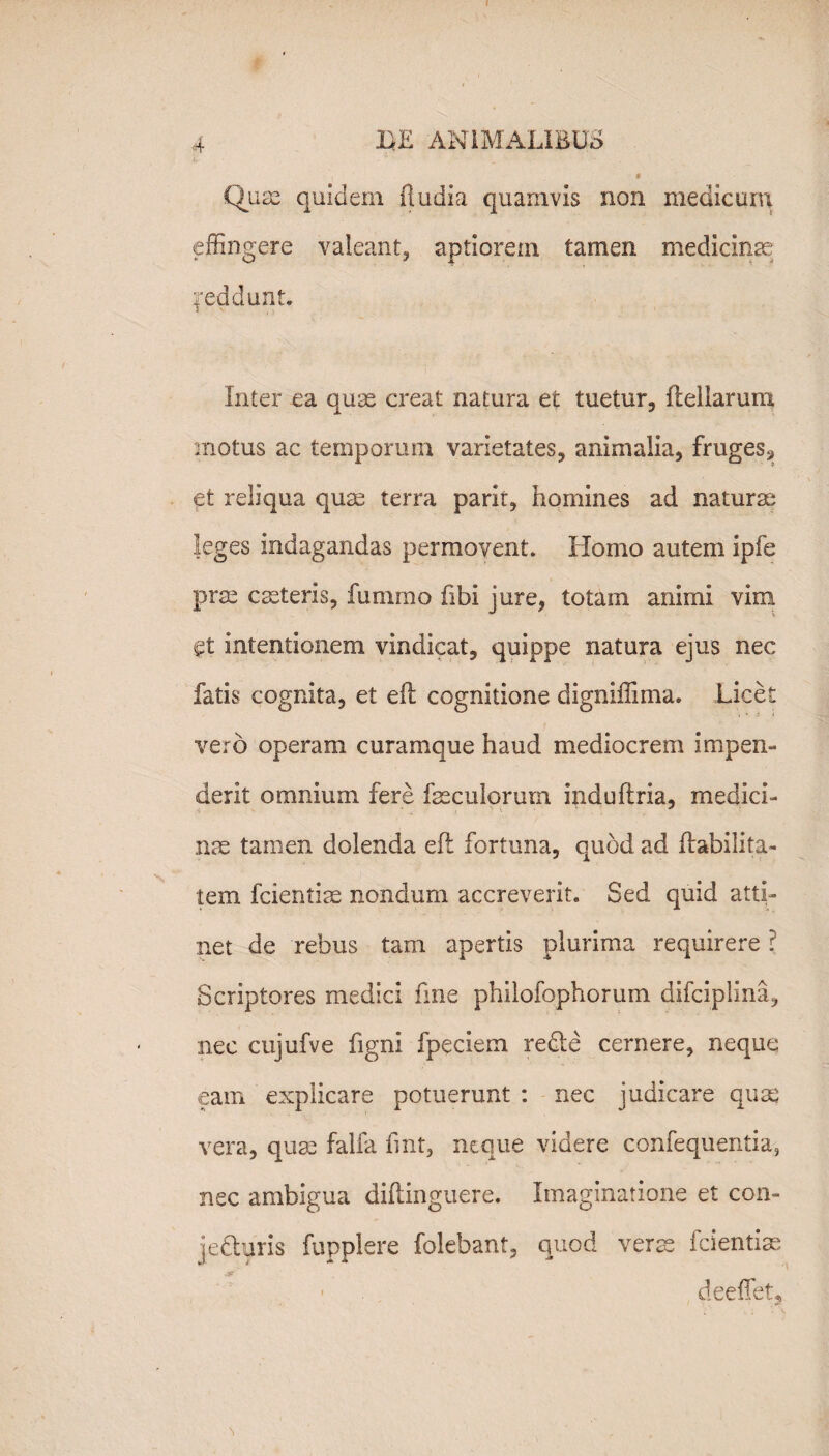 I 4 'LE ANIMALIBUS , * Quae quidem (ludia quamvis non medicum effingere valeant, aptiorem tamen medicinae feddunt. Inter ea quae creat natura et tuetur, flellarum motus ac temporum varietates, animalia, fruges^ et reliqua quae terra parit, homines ad naturae leges indagandas permovent. Homo autem ipfe prae cseteris, fummo fibi jure, totam animi vim gt intentionem vindicat, quippe natura ejus nec fatis cognita, et e(l cognitione digniffima. Licet vero operam curamque haud mediocrem impen¬ derit omnium fere faeculorum indu (tria, medici¬ nae tamen dolenda eft fortuna, quod ad Habilita¬ tem fcientiae nondum accreverit. Sed quid atti¬ net de rebus tam apertis plurima requirere ? Scriptores medici fme philofophorum difciplina, nec cujufve figni fpeciem redte cernere, neque eam explicare potuerunt : nec judicare qua: vera, quae falfa fint, neque videre confequentia-, nec ambigua diftinguere. Imaginatione et con- jedhiris fupplere folebant, quod veras fcientiae jjp • deeffet. \