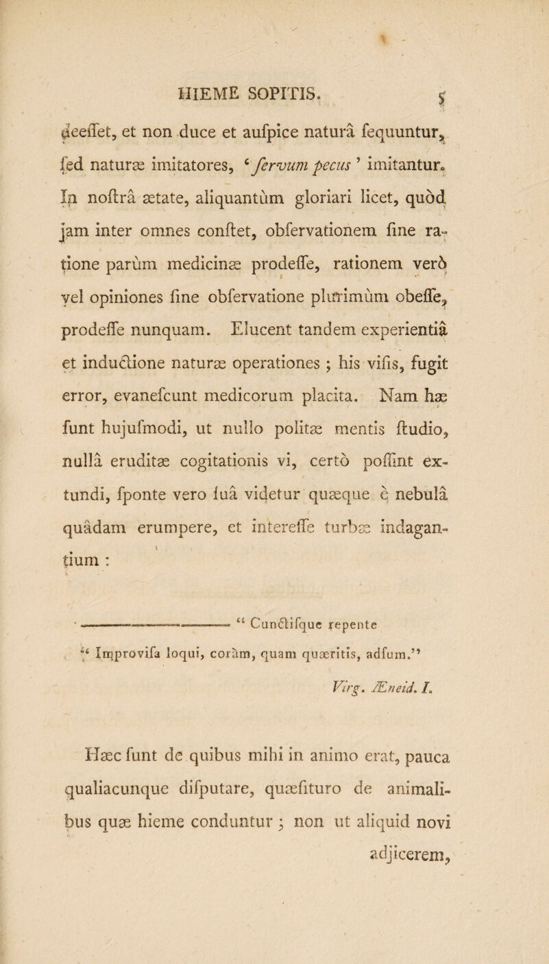 J deeiTet, et non duce et aufpice natura fequuntur, fed naturas imitatores, ‘ fervum pecus 9 imitantur» In noflra aetate, aliquantum gloriari licet, quod jam inter omnes conflet, obfervationem fine ra¬ tione parum medicinae prodefTe, rationem vero vel opiniones fine obfervatione plurimum obefle? prodefTe nunquam. Elucent tandem experientia et indu&ione naturae operationes ; his vifis, fugit error, evanefcunt medicorum placita. Nam has funt hujufmodi, ut nullo politas mentis fludio, nulla eruditae cogitationis vi, certo poffint ex¬ tundi, fponte vero fua videtur quaeque e nebula quadam erumpere, et intereiTe turbae indagan- \ tium : • --—.... “ Cundlifque repente b Inqprovifa loqui, coram, quam quaeritis, adfum.” Virg. JEneid. L Haec funt de quibus mihi in animo erat, pauca qualiacunque difputare, quaefituro de animali¬ bus quae hieme conduntur * non ut aliquid novi adjicerem^