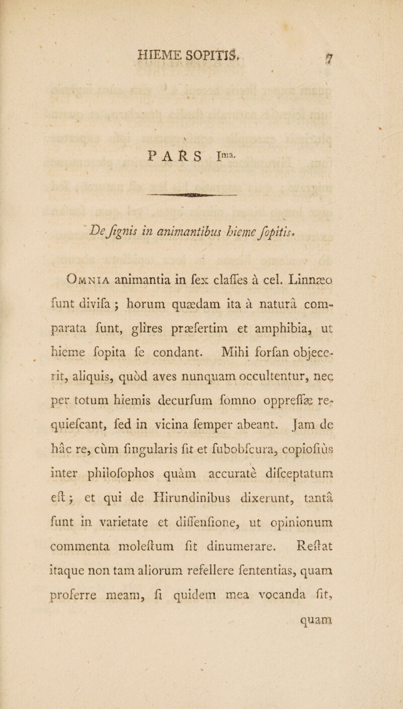 P A fl S Ima' De /ignis in animantibus hieme fopitis• Omnia animantia in fex ciailes a cel. Linnseo funt divifa ; horum quadam ita a natura com¬ parata funt, glires prsefertim et amphibia, ut hieme fopita fe condant. Mihi forfan objece¬ rit, aliquis, quod aves nunquam occultentur, nec per totum hiemis decurfum fomno oppreffe re- quiefcant, fed in vicina femper abeant, jam de hac re, cum fingularis fit et fubobfcura, copiofius inter philofophos quam accurate difceptatunt efl j et qui de Hirundinibus dixerunt, tanta funt in varietate et diilenfione, ut opinionum commenta moleftum fit dinumerare. Reflat itaque non tam aliorum refellere fententias, quam proferre meam, fi quidem mea vocanda fit,