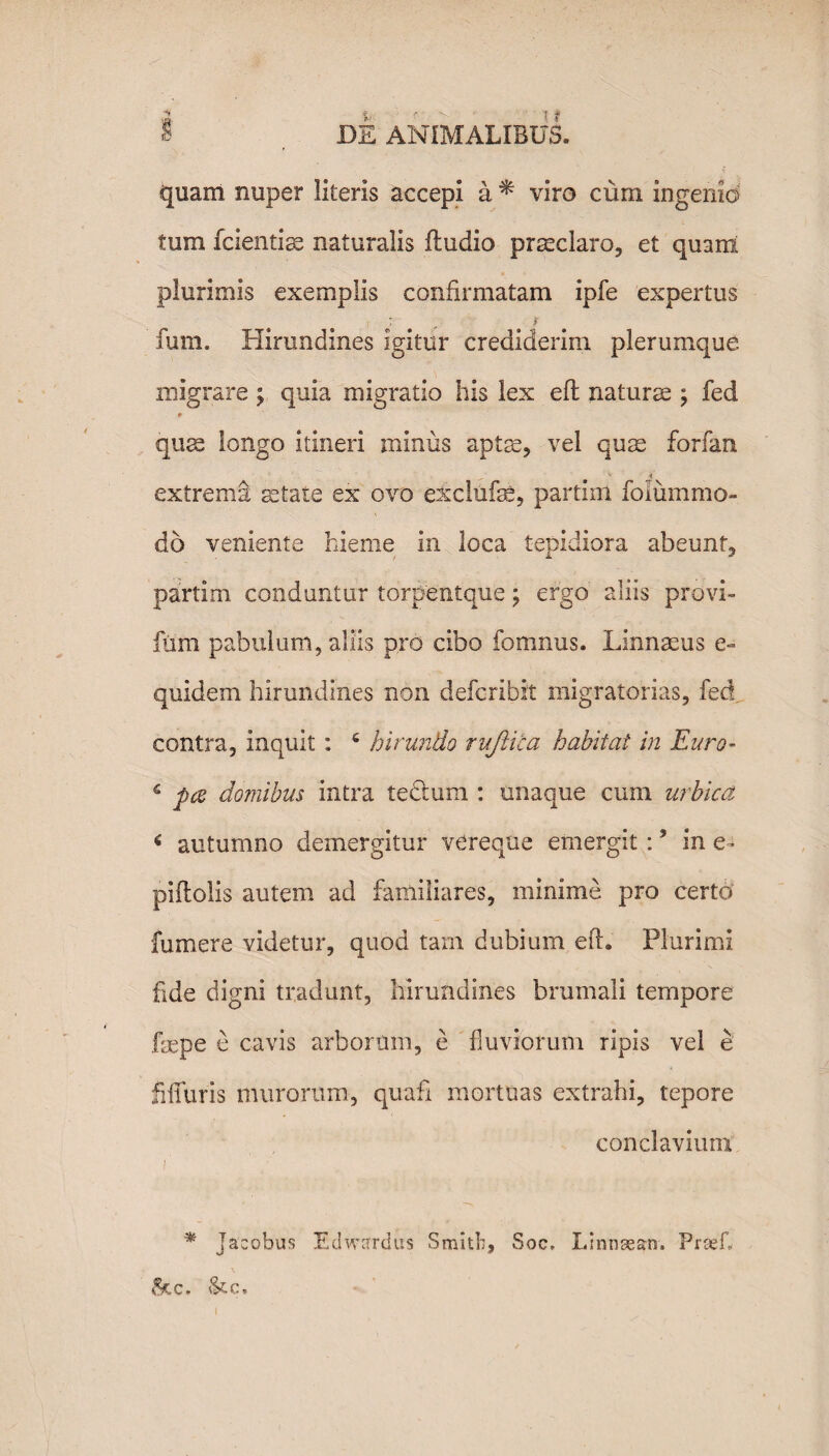 i . DE ANIMALIBUS. quam nuper literis accepi a * viro cum ingenid tum fcientise naturalis fludio prseclaro, et quam plurimis exemplis confirmatam ipfe expertus i :' r fum. Hirundines igitur crediderim plerumque migrare ; quia migratio his lex eft naturae ; fed * quae longo itineri minus aptae, vel quae forfan .c t extrema aetate ex ovo exclufse, partini folummo- do veniente hieme in loca tepidiora abeunt, partim conduntur torpentque; efgo aliis provi- fum pabulum, aliis pro cibo fomnus. LInnaeus e- quidem hirundines non defcribit migratorias, fed. contra, inquit : c hirundo rujiica habitat in Euro- s pes domibus intra tectum : unaque cum urbica < autumno demergitur vereque emergit:? in e~ piftolis autem ad familiares, minime pro certo fumere videtur, quod tam dubium eft. Plurimi ftde digni tradunt, hirundines brumali tempore fbepe e cavis arborum, e fluviorum ripis vel e fiiTuris murorum, quafi mortuas extrahi, tepore conclavium i' * Jacobus Edwardus Smith, Soc, Linnsean. Prcefl $cc. skc.