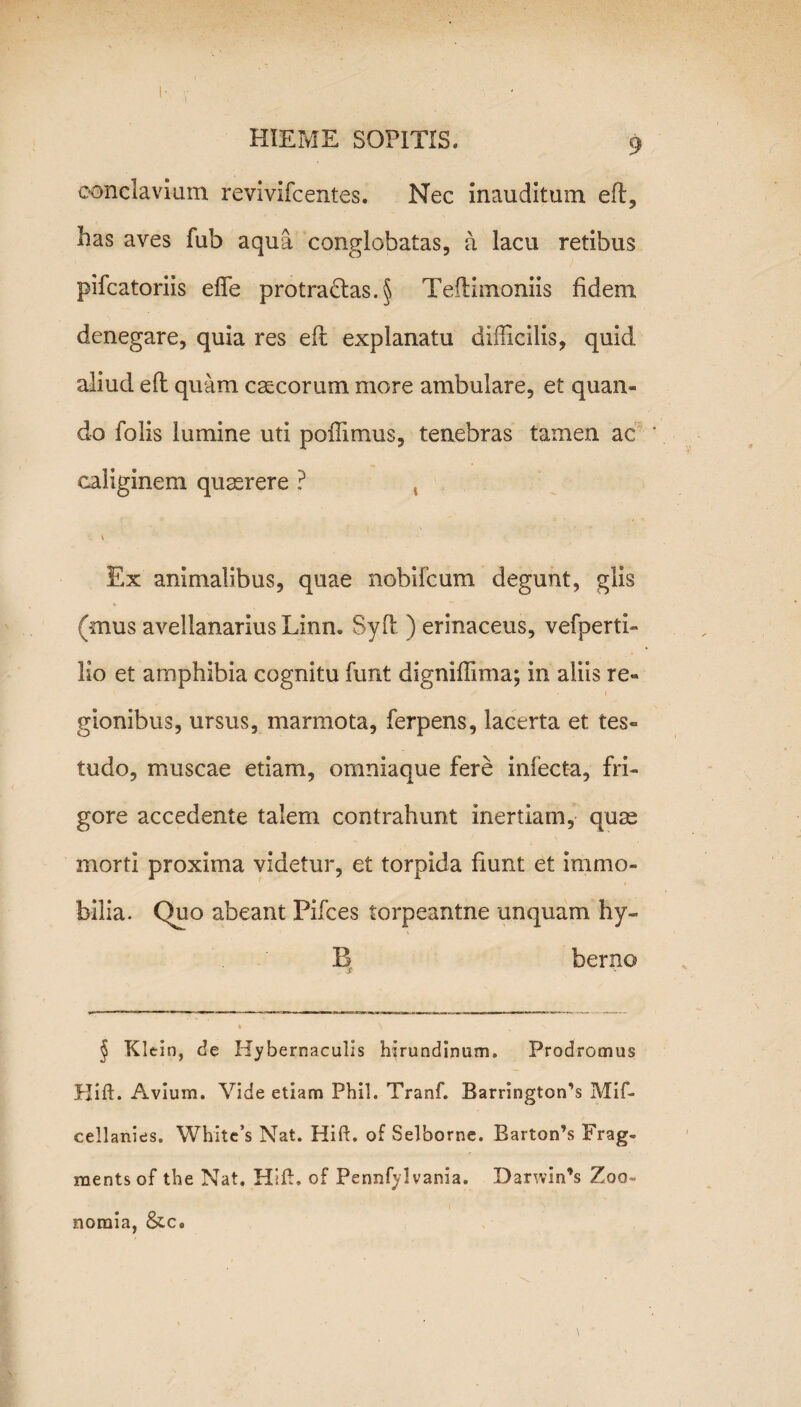 conclavium revivifcentes. Nec inauditum efi:, has aves fub aqua conglobatas, a lacu retibus pifcatoriis eflfe protra£tas.§ Teftimoniis fidem denegare, quia res efi: explanatu difficilis, quid aliud efi: quam cascorum more ambulare, et quan¬ do Tolis lumine uti poffimus, tenebras tamen ac caliginem quaerere ? , \ Ex animalibus, quae nobifcum degunt, glis (mus avellanarius Linn. Syd ) erinaceus, vefperti- lio et amphibia cognitu funt digniffima; in aliis re¬ gionibus, ursus, marmota, ferpens, lacerta et tes¬ tudo, muscae etiam, omniaque fere infecta, fri¬ gore accedente talem contrahunt inertiam, quae morti proxima videtur, et torpida fiunt et immo¬ bilia. Quo abeant Pifces torpeantne unquam hy« B berno & % § Klein, de Hybernaculis hirundinum. Prodromus Hift. Avium. Vide etiam Phil. Tranf. BarringtorTs Mif- cellanies. White’s Nat. Hid. of Selhorne. Barton’s Frag- raents of the Nat. Hift. of Pennfyl vania. Darwin’s Zoo- noraia, &c.