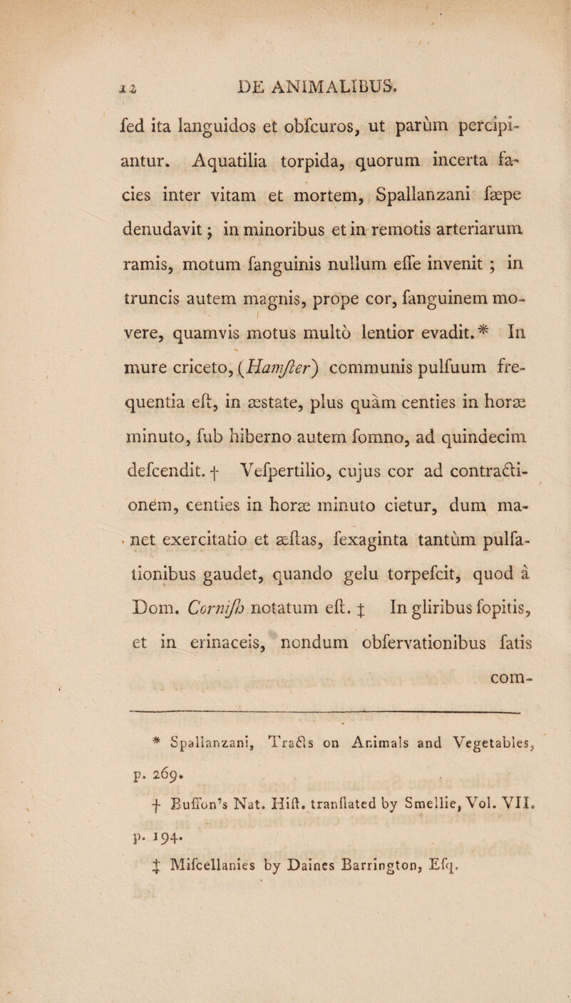 i * fed ita languidos et obfcuros, ut parum percipi¬ antur. Aquatilia torpida, quorum incerta fa¬ cies inter vitam et mortem, Spallanzani fsepe denudavit; in minoribus et in remotis arteriarum ramis, motum fanguinis nullum efTe invenit ; in truncis autem magnis, prope cor, fanguinem mo« .i vere, quamvis motus multo lentior evadit.* In mure criceto, (Hamjler) communis pulfuum fre¬ quentia eft, in aestate, plus quam centies in horae minuto, fub hiberno autem fomno, ad quindecim defcendit. f Vefpertilio, cujus cor ad contracti¬ onem, centies in horae minuto cietur, dum ma- . net exercitatio et sedas, fexaginta tantum pulla¬ tionibus gaudet, quando gelu torpefcit, quod a Dom. Cornijh notatum eft. j In gliribus fopitis, et in erinaceis, nondum obfervationibus fatis com- % Spallanzani, Trafis on Animals and Vegetabies^ p. 269. f Buffon’s Nat. Hift. tranflated by Smellie, Vol. YII. p. 194. £ Mifcellanies by Daines Barrington,