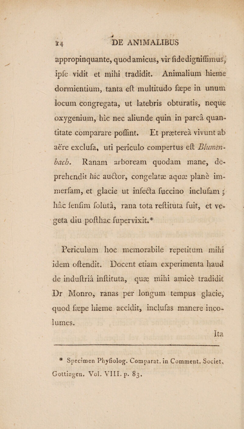 *4 appropinquante, quod amicus, vir ftdedigniffimus^ ipfe vidit et mihi tradidit. Animalium hieme dormientium, tanta eft multitudo faspe in unum i _ locum congregata, ut latebris obturatis, neque oxygenium, hic nec aliunde quin in parca quan» litate comparare pofiint. Et praeterea vivunt ab aere exclufa, uti periculo compertus eft Blumen- bach. Ranam arboream quodam mane, de- prehendit hic auclor, congelatas aquas plane im- merfam, et glacie ut infecta fuccino inclufam ; hac ienfim foluta, rana tota reftituta fuit, et ve¬ geta diu pofthac fupervixit* ** Periculum hoc memorabile repetitum mihi idem oftendit. Docent etiam experimenta haud de induftria inftituta, quas mihi amice tradidit Dr Monro, ranas per longum tempus glacie, quod faspe hieme accidit, inclufas manere inco¬ lumes. Ita * Specimen Phyfiolog. Comparat, in Comment. Societ.,