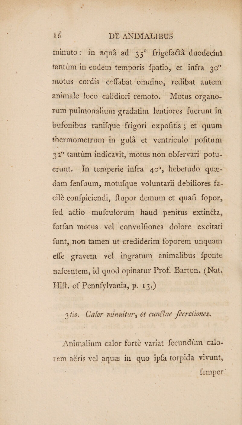 minuto: in aqua ad 350 frigefadfa duodecint tantum in eodem temporis fpatio, et infra 30° motus cordis cedabat omnino, redibat autem animale loco calidiori remoto. Motus organo» rum pulmonalium gradatim lentiores fuerunt in bufonibus ranifque frigori expofitis ; et quum thermometrum in gula et ventriculo pofitum. 3 2° tantum indicavit, motus non obfervari potu¬ erunt. In temperie infra 40°, hebetudo quae¬ dam fenfuum, motufque voluntarii debiliores fa¬ cile confpiciendi, ftupor demum et quali fopor, fed adtio mufculorum haud penitus extindh., forfan motus vel convulfiones dolore excitati funt, non tamen ut crediderim foporem unquam effe gravem vel ingratum animalibus fponte nafc entem, id quod opinatur Prof. Barton. (Nat, Hift. of Pennfylvania, p. 13.) \ 3 fio. Calor minuitur, et eundae fe cretiones. Animalium calor forte variat fecundum calo» rem aeris vel aquse in quo ipfa torpida vivunt, femper