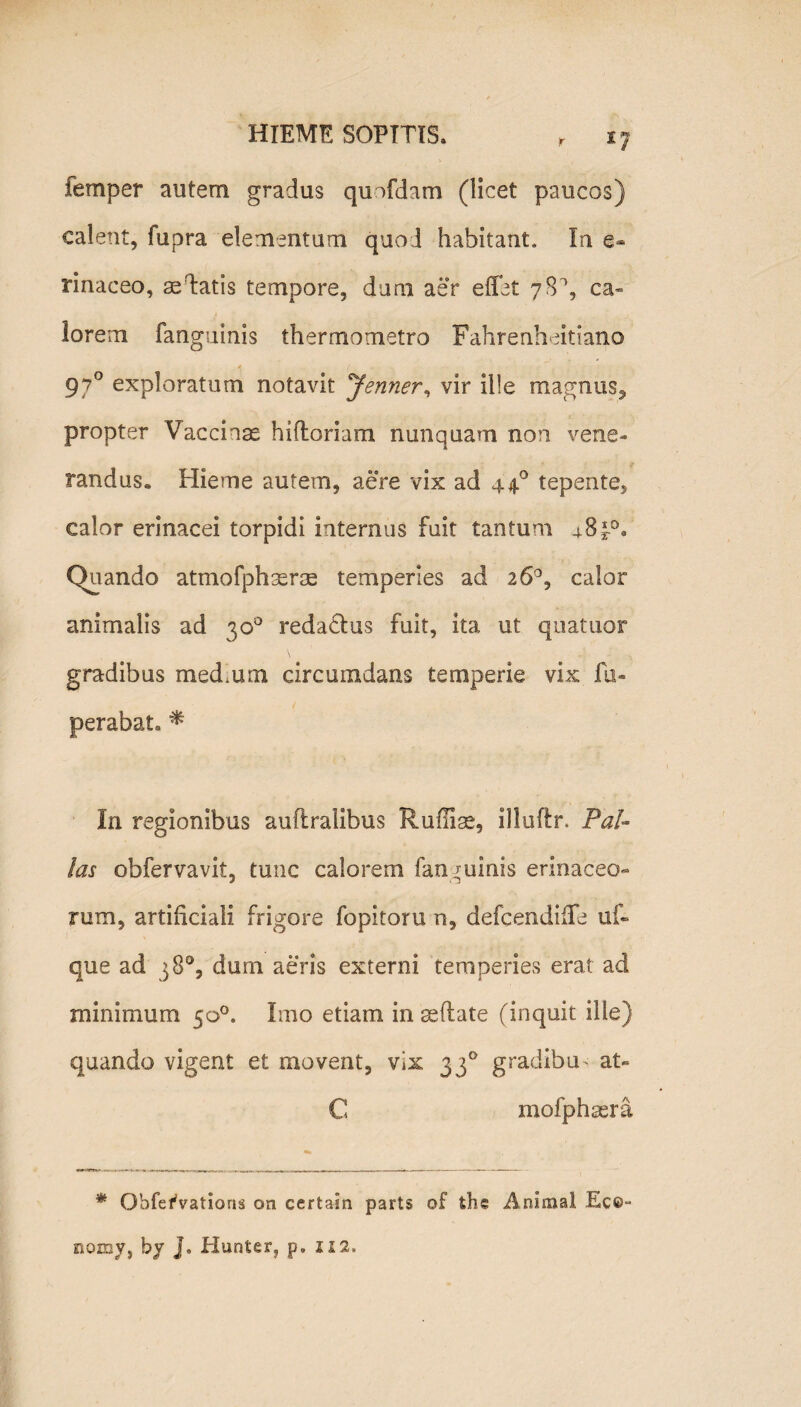 r 1J femper autem gradus qunfdam (licet paucos) calent, fupra elementum quod habitant. In e® rinaceo, ae datis tempore, dum aer effat 78% ca¬ lorem fanguinis thermometro Fahrenheitiano 4 / x * 970 exploratum notavit Jenner, vir ille magnus, propter Vaccinae hiftoriam nunquam non vene¬ randus. Hieme autem, aere vix ad 440 tepente, calor erinacei torpidi internus fuit tantum 4.8 Quando atmofphaerse temperies ad 26°, calor animalis ad 30° reda&us fuit, ita ut quatuor gradibus medium circumdans temperie vix fu- perabat. * In regionibus auftralibus Rumae, llluflr. Pal¬ las obfervavit, tunc calorem fanguinis erinaceo¬ rum, artificiali frigore fopitoru n, defcendiffe uf« que ad 38°, dum aeris externi temperies erat ad minimum 50°. Imo etiam in sedate (inquit ille) quando vigent et movent, vix 330 gradibus at- C mofphsera * Obfe^vations on certain p3rts of thc Animal. Ec©~ nomy, hy J. Hunter, p. 112,