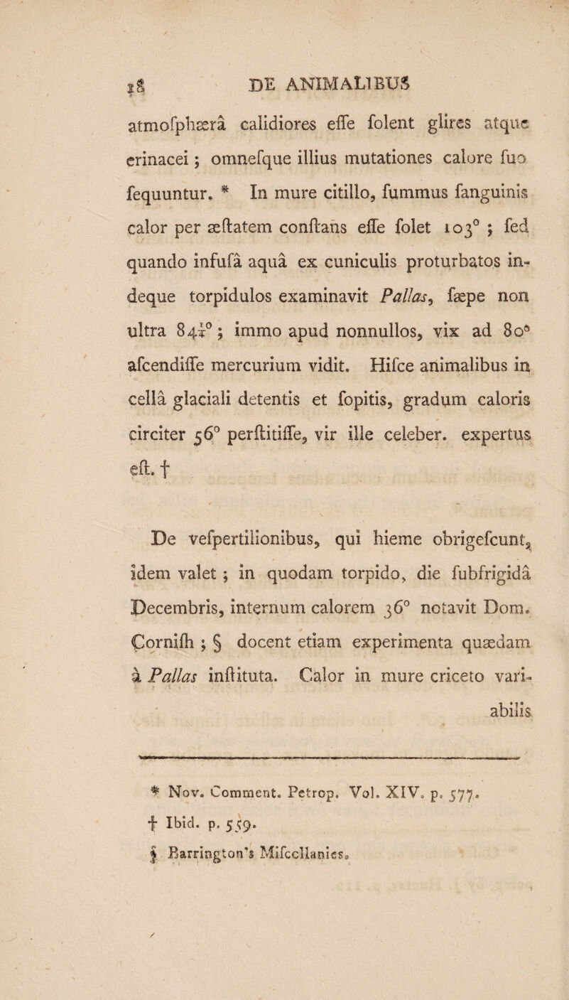 i atmofphsera calidiores effe folent glires atque erinacei ; omnefque illius mutationes calore fuo fequuntur. * In mure cidllo, fummus fanguinis calor per seflatem conflans effe folet 103° ; fed quando infula aqua ex cuniculis proturbatos in- deque torpidulos examinavit Pallas, fepe non ultra 8 4i°; immo apud nonnullos, vix ad 8oft afcendiffe mercurium vidit. Hifce animalibus in cella glaciali detentis et fbpitis, gradum caloris circiter 56° perflitiffe, vir ille celeber, expertus efl. f De vefpertilionibus, qui hieme obrigefcunt3 idem valet ; in quodam torpido, die fubfrigida Decembris, internum calorem 36° notavit Dora, Cornifli ; § docent etiam experimenta qusedam a Pallas inftituta. Calor in mure criceto vari- abilis * Nov. Comrnent« Petrop. Vol. XIV, p» 577. f Ibid. p, 559. | Elarrington-s Mifccllanieso