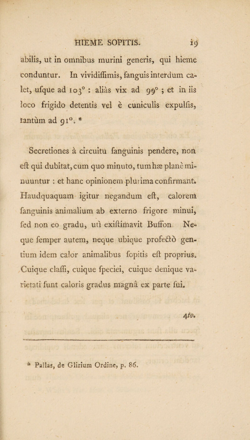 abilis, ut in omnibus murini generis, qui hieme conduntur. In vividiffimis, fanguis interdum ca« let, ufque ad 103° : alias vix ad 990 ; et in iis loco frigido detentis vei e cuniculis expulfxs, tantum ad 91°. * Secretiones a circuitu fanguinis pendere, non eft qui dubitat, cum quo minuto, tumhse plane mi¬ nuuntur : et hanc opinionem plurima confirmant* Haudquaquam igitur negandum eft, calorem fanguinis animalium ab externo frigore minui, fed non eo gradu, uti exiftimavit Buffon Ne¬ que femper autem, neque ubique profedto gen¬ tium idem calor animalibus fopitis eft proprius» Cuique claffi, cuique fpeciei, cuique denique va¬ rietati funt caloris gradus magna ex parte fui. 41&. * Pallas, de Glirium Ordine, p. 86-