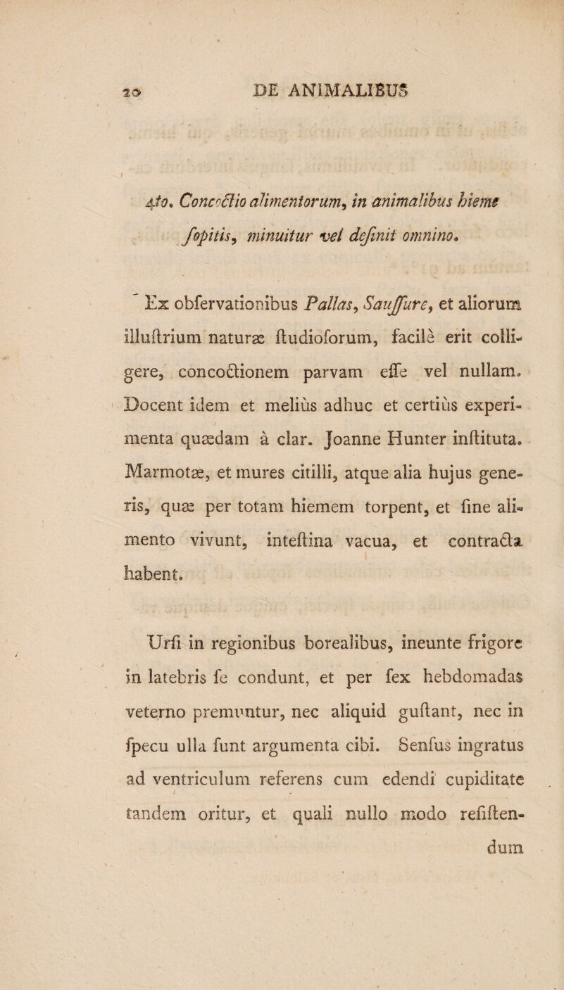 I 4/0, Conccclio alimentorum, in animalibus hieme fopitis, minuitur vel definii omnino» Ex obfervatiombus Pallas, Sauffure, et aliorum illuftrium naturas ftudioforum, facile erit colli¬ gere, concoctionem parvam effe vel nullam» Docent idem et melius adhuc et certius experi- menta quaedam a clar. Joanne Hunter inftituta» Marmotae, et mures citilli, atque alia hujus gene¬ ris, quas per totam hiemem torpent, et fine aii« mento vivunt, inteftina vacua, et contradat habent» Urii in regionibus borealibus, ineunte frigore in latebris fe condunt, et per fex hebdomadas veterno premuntur, nec aliquid guftant, nec iri fpecu ulla funt argumenta cibi. Senfus ingratus ad ventriculum referens cum edendi cupiditate tandem oritur, et quali nullo modo refiften- * ' dum