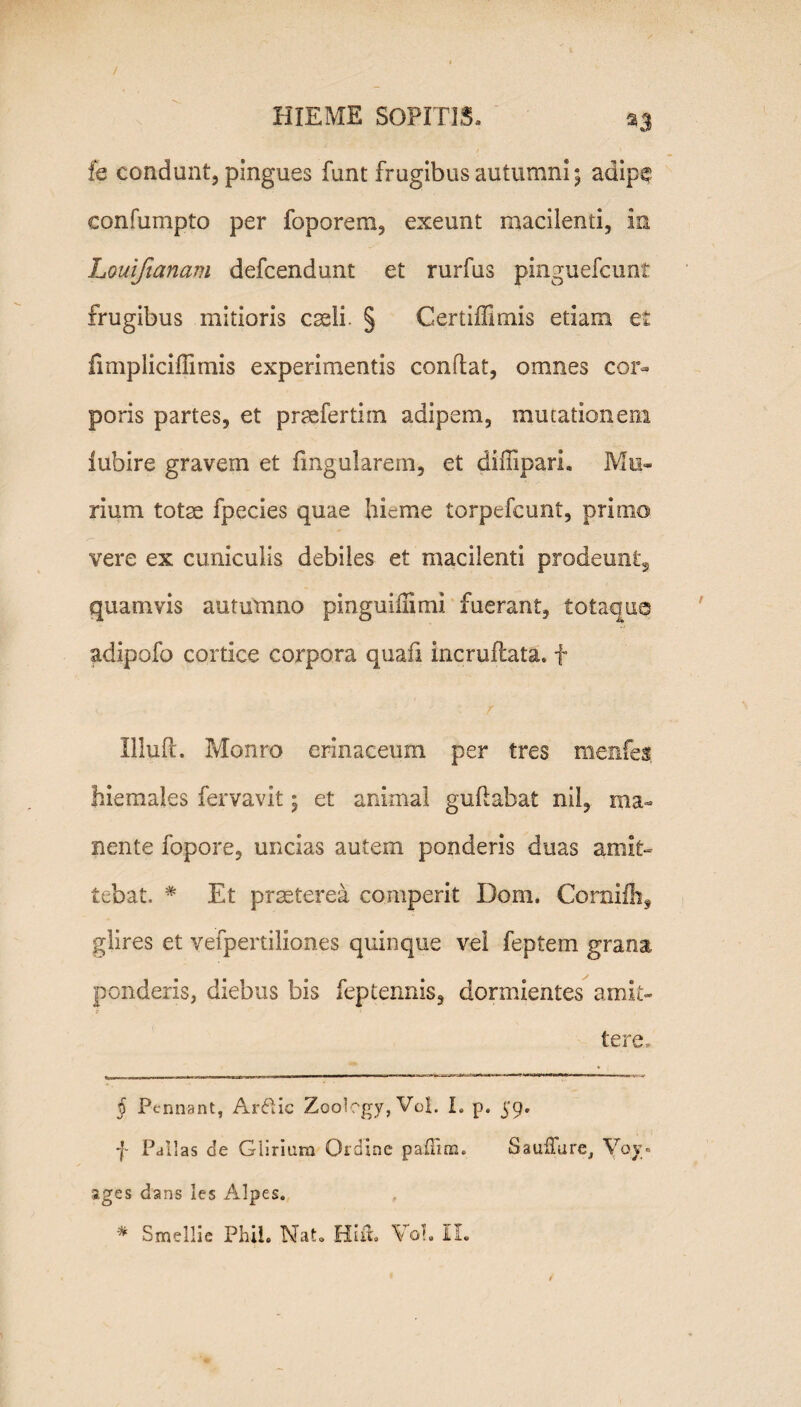 fe condunt, pingues funt frugibus autumni; adipe eonfumpto per foporem, exeunt macilenti, in Louifianam defcendunt et rurfus pinguefcunt frugibus mitioris caeli. § Certiffimis etiam et fimpliciffimis experimentis conflat, omnes cor¬ poris partes, et prsefertiin adipem, mutationem iubire gravem et lingularem, et difiipari. Mu¬ rium totae fpecies quae hieme torpefeunt, primo vere ex cuniculis debiles et macilenti prodeunt, quamvis autumno pinguiffimi fuerant, totaqua adipofo cortice corpora quafi incruflata. f Illuft. Monro erinaceum per tres menfes hiemales fervavit; et animal guflabat nil, ma¬ nente fopore, uncias autem ponderis duas amit¬ tebat, # Et praeterea comperit Dom. Corniflif glires et vefpertiliones quinque vel feptem grana ponderis, diebus bis feptennis, dormientes amit¬ tere, § Pennant, Ar6tic Zoology, Vol. I. p. 59. f Pallas de Ciirium Ordine paffim. SaufTurc, Vov« ages dans les Alpes.
