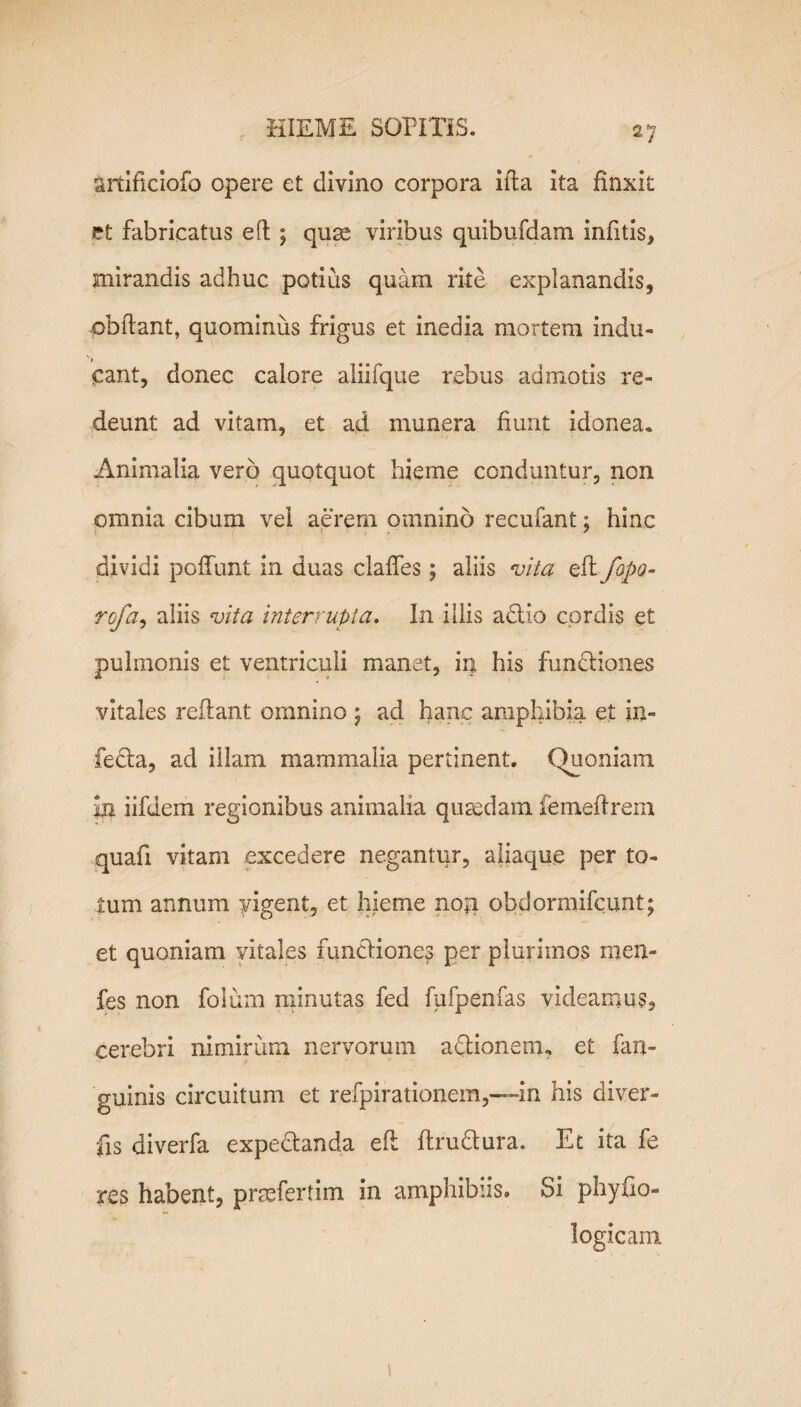 anifkiofo opere et divino corpora ida ita finxit et fabricatus efh ; quae viribus quibufdam infitis, mirandis adhuc potius quam rite explanandis, obdant, quominus frigus et inedia mortem indu¬ cant, donec calore aliifque rebus admotis re¬ deunt ad vitam, et ad munera fiunt idonea* Animalia vero quotquot hieme conduntur, non omnia cibum vei aerem omnino recufant; hinc t [ ’ ; ' dividi pedunt In duas clades; aliis vita zkfopo- rofa, aliis vita interrupta. In illis adtio cordis et pulmonis et ventriculi manet, in his fundtiones vitales reflant omnino ; ad hanc amphibia et in¬ fecta, ad illam mammalia pertinent. Quoniam in iifdem regionibus animalia quaedam femeflrem quafi vitam excedere negantur, aliaque per to¬ tum annum vigent, et hieme no;i obdormifeunt; et quoniam vitales functiones per plurimos men- fes non folum minutas fed fufpenfas videamus, cerebri nimirum nervorum adtionemu et {an¬ guinis circuitum et refpirationem,—in his diver- fis diverfa expedtanda ed ftrudtura. Et ita fe res habent, praefertim in amphibiis. Si phyfio- logicam