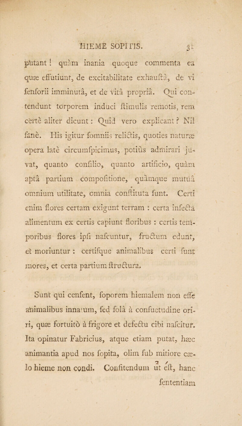 plitant ! quam inania quoque commenta ea quae effutiunt, de excitabilitate exhauiia, de vi fenforii imminuta, et de vita propria. Qui con¬ tendunt torporem induci fHmiilis remotis, rem certe aiiter dicunt : Quid vero explicant ? Ni! fane. His igitur fomniis relidis, quoties naturae opera late circumfpicimus, potius admirari ju¬ vat, quanto confilio, quanto artificio, quam apta partimn compofitione, quamque mutua * omnium utilitate, omnia conftituta funt. Certi enim flores certam exigunt terram : certa infeda alimentum ex certis capiunt floribus : certis tem¬ poribus flores ipfl nafcimtur, frudum edunt, et moriuntur : certifque animalibus certi funt mores, et certa partium ftrudura* + a Sunt qui cenfent, foporem hiemalem non effb animalibus innafiim, fed fola a confuetudine ori¬ ri, quae fortuito a frigore et defedu cibi nafcitur. Ita opinatur Fabricius, atque etiam putat, haec animantia apud nos fopita, olim fub mitiore cae¬ lo hieme non condi. Confitendum ut eft, hanc fententiam