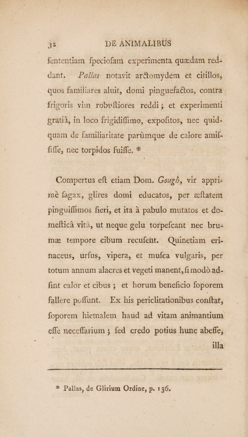 fententiam fpeciofam experimenta quaedam red¬ dant, Pallas notavit ardtomydem et citillos* quos familiares aluit, domi pinguefactos, contra frigoris vim robufiiores reddi ^ et experimenti gratia, in loco frigidiffimo, expofitos, nec quid¬ quam de familiaritate parumque de calore amif- fiffe, nec torpidos fuiffe. * Compertus efl etiam Dom. Gough, vir appri¬ me fagax, glires domi educatos, per seftatem pinguiflimos fieri, et ita a pabulo mutatos et do- medica vita, ut neque gelu torpefcant nec bru¬ mae tempore cibum recufeiit. Qiiinetiam eri¬ naceus, urfus, vipera, et mufea vulgaris, per totum annum alacres et vegeti manent, fi modo ad¬ fuit calor et cibus ; et horum beneficio foporem 49 fallere poliunt. Ex his periclitationibus conflat* foporem hiemalem haud ad vitam animantium effe neceffarium $ fed credo potius hunc abeffe^ illa * Pallas, de Glirium Ordine, p. 136»