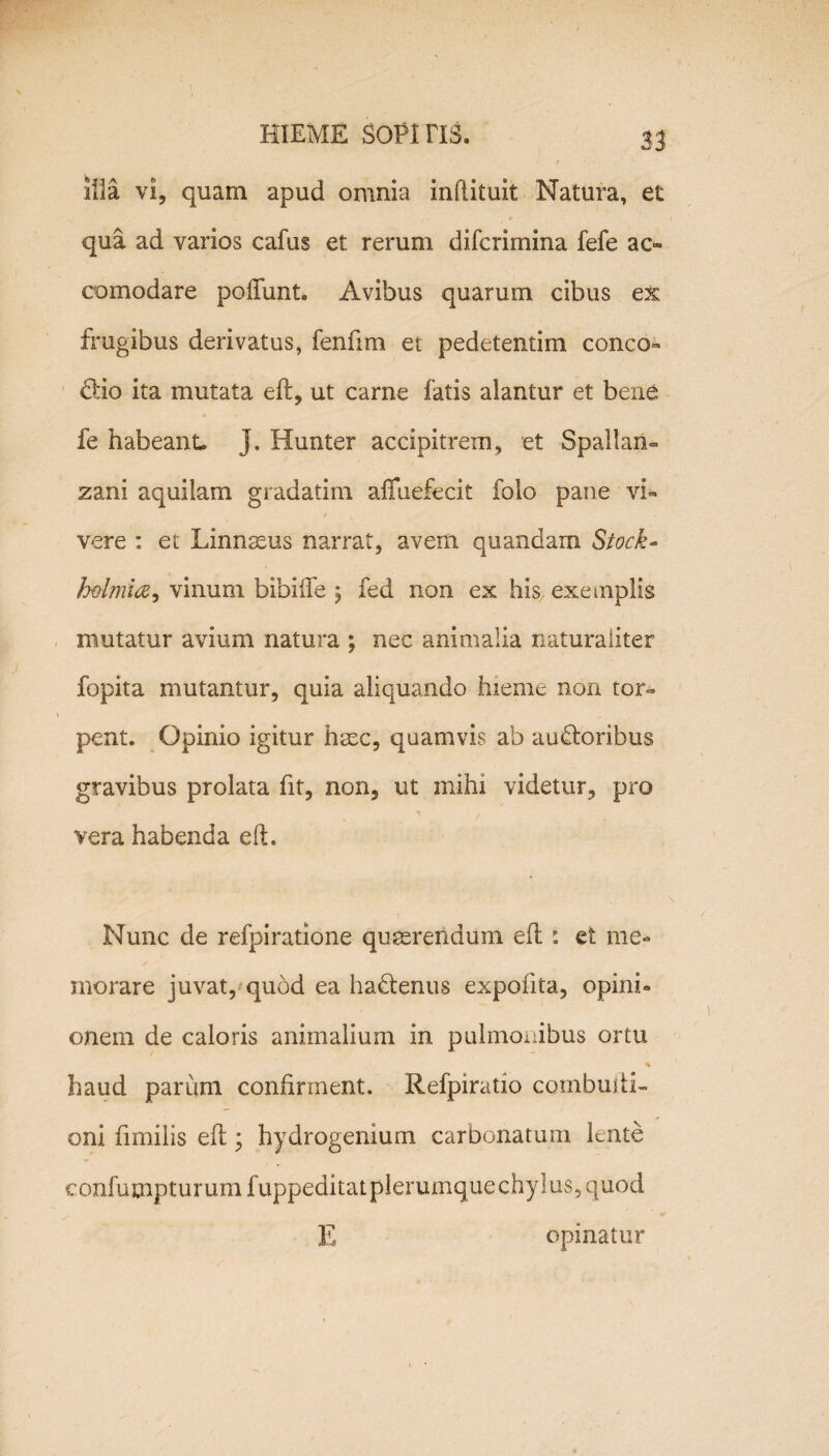 l» illa vi, quam apud omnia inflituit Natura, et qua ad varios cafus et rerum difcrimina fefe ao eomodare poliunt. Avibus quarum cibus ex frugibus derivatus, fenfim et pedetentim conco» dio ita mutata ell, ut carne fatis alantur et bene fe habeant. }. Hunter accipitrem, et S pali an» zani aquilam gradatim afiuefecit folo pane vi» / vere : et Linnaeus narrat, avem quandam Stock- h&lmia9 vinum bibilfe ; fed non ex hisx exemplis mutatur avium natura ; nec animalia naturaliter fopita mutantur, quia aliquando hieme non tor¬ pent. Opinio igitur haec, quamvis ab audoribus gravibus prolata fit, non, ut mihi videtur, pro * . vera habenda eft. Nunc de refpiratione quaerendum ed i et me¬ morare juvat, quod ea hadenus expofita, opini¬ onem de caloris animalium in pulmonibus ortu haud parum confirment. Refpiratio combuili- oni fimilis ell; hydrogenium carbonatum lente eonfumpturumfuppeditatplerumquechylus,quod E opinatur