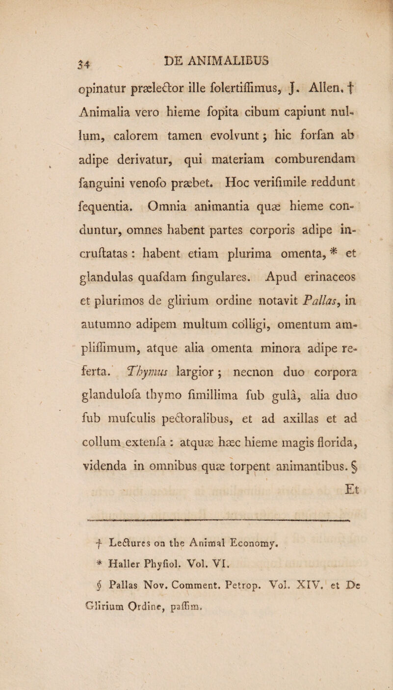 opinatur pradedtor ille folertiflimus, J. Allen, f Animalia vero hieme fopita cibum capiunt nul¬ lum, calorem tamen evolvunt y hic forfan ab adipe derivatur, qui materiam comburendam fanguini venofo praebet. Hoc verifimile reddunt fequentia. Omnia animantia quae hieme con¬ duntur, omnes habent partes corporis adipe in- cruftatas : habent etiam plurima omenta, * * et glandulas quafdam lingulares. Apud erinaceos et plurimos de glirium ordine notavit Pallas, in autumno adipem multum colligi, omentum am- piiffimum, atque alia omenta minora adipe re¬ ferta. Thymus largior; necnon duo corpora glandulofa thymo fimillima fub gula, alia duo fub mufculis pedtoralibus, et ad axillas et ad collum extenfa ; atquse haec hieme magis florida, videnda in omnibus quae torpent animantibus. § Et f Le£lures oa the Animal Economy. * Haller Phyfiol. Vol. VI. $ Pallas Nov. Comment. Petrop. Vol. XIV, et De Glirium Qrdine, paffim.