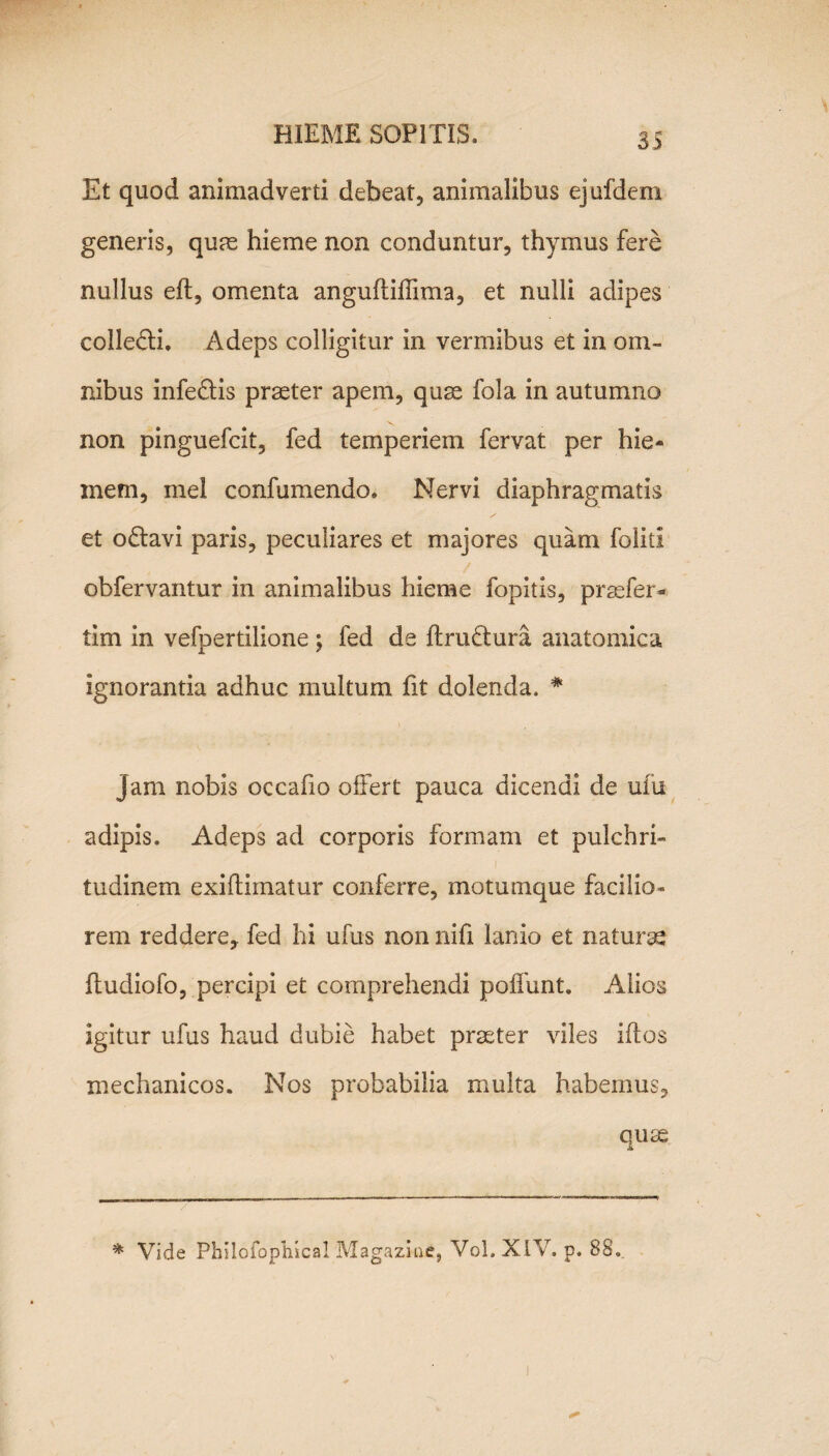 Et quod animadverti debeat, animalibus ejufdem generis, quae hieme non conduntur, thymus fere nullus efl, omenta anguflifiima, et nulli adipes colledti. Adeps colligitur in vermibus et in om¬ nibus infe&is praeter apem, quae fola in autumno non pinguefcit, fed temperiem fervat per hie¬ mem, mei confutuendo. Nervi diaphragmatis et odtavi paris, peculiares et majores quam foliti obfervantur in animalibus hieme fopitis, praefer- tim in vefpertilione ; fed de ftrudtura anatomica ignorantia adhuc multum fit dolenda. # jam nobis occafio offert pauca dicendi de uhi adipis. Adeps ad corporis formam et pulchri¬ tudinem exiftimatur conferre, motumque facilio* rem reddere, fed hi ufus non nifi lanio et naturse ftudiofo, percipi et comprehendi poffunt. Alios igitur ufus haud dubie habet praeter viles iftos mechanicos. Nos probabilia multa habemus, qute * Vide Philofophical Magazkie, Vol.XIV. p. 88.