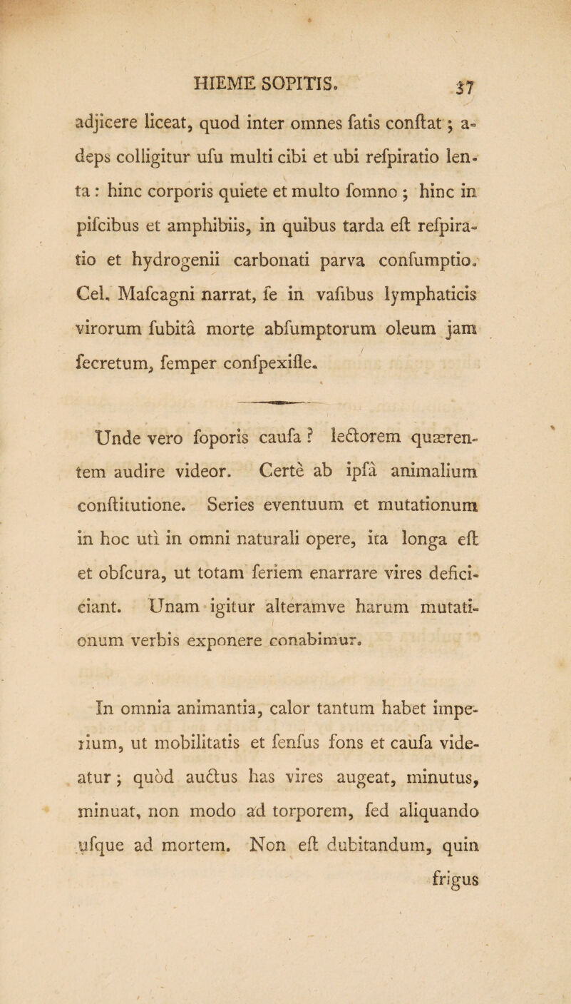 17 adjicere liceat, quod inter omnes fatis conflat *, a- i i deps colligitur ufu multi cibi et ubi refpiratio len¬ ta : hinc corporis quiete et multo fornno ; hinc in pifcibus et amphibiis, in quibus tarda efl refpira¬ tio et hydrogenii carbonati parva confumptio* Cei, Mafcagni narrat, fe in vafibus lymphaticis virorum fubita morte abfumptorum oleum jam fe cretum, femper confpexifle. Unde vero foporis caufa ? ledi orem quaeren¬ tem audire videor. Certe ab ipfa animalium conflitutione. Series eventuum et mutationum In hoc uti in omni naturali opere, ita longa efl et obfcura, ut totam feriem enarrare vires defici- ciant. Unam igitur alteramve harum mutati» / onum verbis exponere conabimur. In omnia animantia, calor tantum habet impe¬ rium, ut mobilitatis et fenfus fons et caufa vide¬ atur ; quod audlus has vires augeat, minutus, minuat, non modo ad torporem, fed aliquando ufque ad mortem. Non efl dubitandum, quin frigus