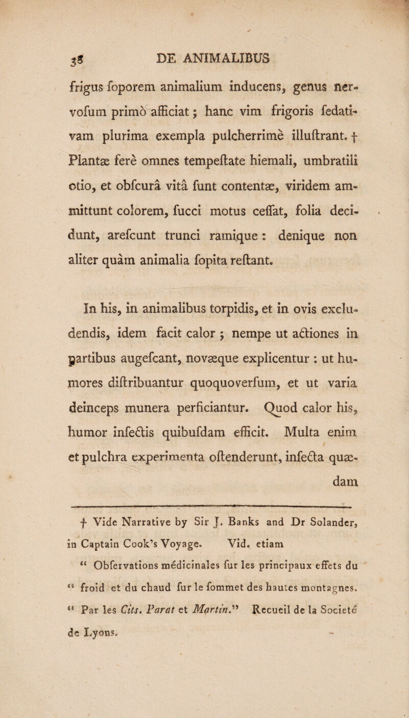 frigus foporem animalium inducens, genus ner- vofum primo afficiat; hanc vim frigoris fedatl- vam plurima exempla pulcherrime illuflrant. f Plantse fere omnes tempeflate hiemali, umbratili otio, et obfcura vita funt contentae, viridem am- mittunt colorem, fucci motus ceffat, folia deci¬ dunt, arefcunt trunci ramique : denique non aliter quam animalia fopita reflant. In his, in animalibus torpidis, et in ovis exclu¬ dendis, idem facit calor ; nempe ut a&iones in partibus augefcant, novaeque explicentur : ut hu¬ mores diftribuantur quoquoverfum, et ut varia deinceps munera perficiantur. Quod calor his, humor infedlis quibufdam efficit. Multa enim et pulchra experimenta offenderunt, infefta quae¬ dam f Vide Narrative by Sir J. Banks and Dr Solander, In Captam Cook’s Voyage. Vid. etiam “ Obfervations medicinales fur les principaux effets du “ froid et du cbaud fur le fommet des hautes montagnes. “ Par les Citi. Parat et MartinRecueil de la Societe de Lycius.