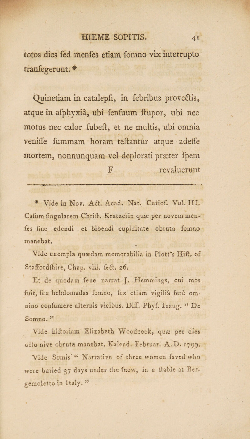 totos dies fed menfes etiam fomno vix interrupto tranfegerunt. * Quinetiam in catalepfx, in febribus provehis, atque in afphyxia, ubi fenfuum ftupor, ubi nec motus nec calor fubeft, et ne multis, ubi omnia veniffe fummam horam tedantur atque adede mortem, nonnunquam vel deplorati prseter fpezn F revaluerunt * Vide in Nov. A 61. Acad. Nat. Curiof. Vol. IIL Cdfum fingularem Chrift. Kratzerin quse per novem men- fes fine edendi et bibendi cupiditate obruta fomno manebat. Vide exempla quaedam memorabilia in Plott’s Hift. o£ StaSbrdfiiire, Chap. viii, fefl. 26. Et de quodam fene narrat J. Herrmiings, cui mos fuit, fex hebdomadas fomno, fex etiam vigilia fere om¬ nino confumere alternis vicibus. Diff. Phyf. Inaug. De Somno. Vide hifioriam Elizabeth Woodcock, quae per dies o£io nive obruta manebat. Kalend. Februar, A.D. 1799. Vide Somis’ ts Narrative of tbree women faved wbo were buried 37 days under the fnow, in a ftable at Ber- gemoletto in Xtaly. ”