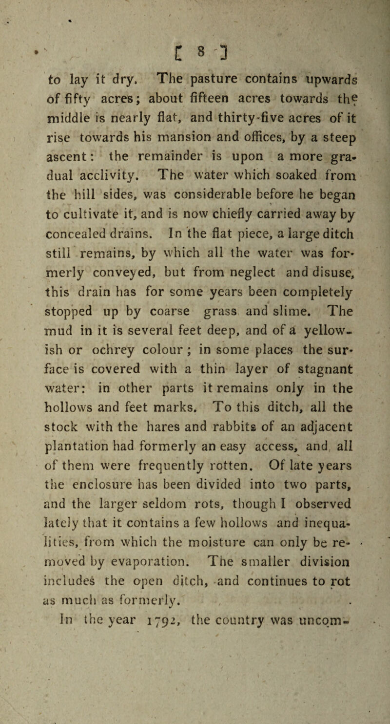 to lay it dry. The pasture contains upwards of fifty acres; about fifteen acres towards the middle is nearly flat, and thirty-five acres of it rise towards his mansion and offices, by a steep ascent: the remainder is upon a more gra¬ dual acclivity. The water which soaked from the hill sides, was considerable before he began to cultivate it, and is now chiefly carried away by concealed drains. In the flat piece, a large ditch still remains, by which all the water was for- merly conveyed, but from neglect and disuse, this drain has for some years been completely stopped up by coarse grass and slime. The mud in it is several feet deep, and of a yellow¬ ish or ochrey colour ; in some places the sur¬ face is covered with a thin layer of stagnant water: in other parts it remains only in the hollows and feet marks. To this ditch, all the stock with the hares and rabbits of an adjacent plantation had formerly an easy access, and all of them were frequently rotten. Of late years the enclosure has been divided into two parts, and the larger seldom rots, though I observed lately that it contains a few hollows and inequa- j • lities, from which the moisture can only be re- • moved by evaporation. The smaller division includes the open ditch, -and continues to rot as much as formerly. In the year 1792, the country was uneqm-