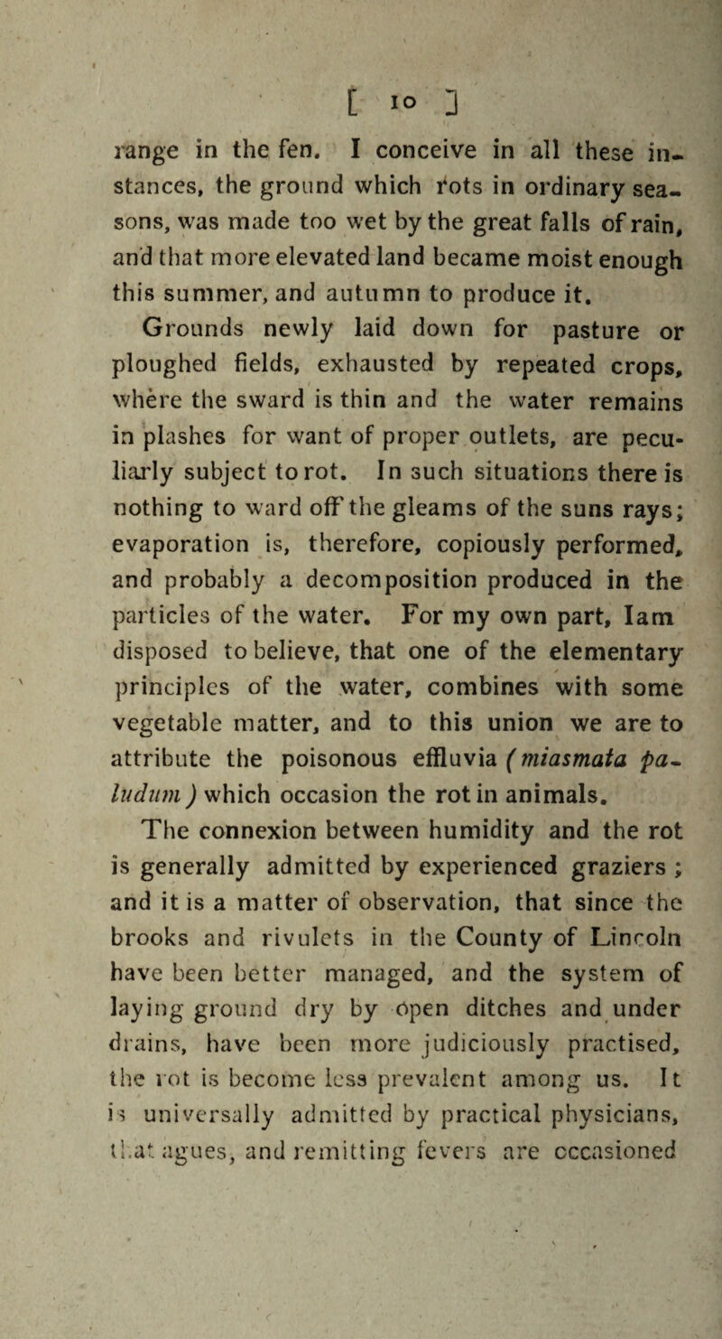 [ i° 3 range in the fen. I conceive in all these in¬ stances, the ground which rots in ordinary sea¬ sons, was made too wet by the great falls of rain, and that more elevated land became moist enough this summer, and autumn to produce it. Grounds newly laid down for pasture or ploughed fields, exhausted by repeated crops, where the sward is thin and the water remains in plashes for want of proper outlets, are pecu¬ liarly subject to rot. In such situations there is nothing to ward off the gleams of the suns rays; evaporation is, therefore, copiously performed, and probably a decomposition produced in the particles of the water. For my own part, lam disposed to believe, that one of the elementary principles of the water, combines with some vegetable matter, and to this union we are to attribute the poisonous effluvia (miasmata pa¬ llidum ) which occasion the rot in animals. The connexion between humidity and the rot is generally admitted by experienced graziers ; and it is a matter of observation, that since the brooks and rivulets in the County of Lincoln have been better managed, and the system of laying ground dry by open ditches and under drains, have been more judiciously practised, the rot is become less prevalent among us. It is universally admitted by practical physicians, that agues, and remitting fevers are occasioned