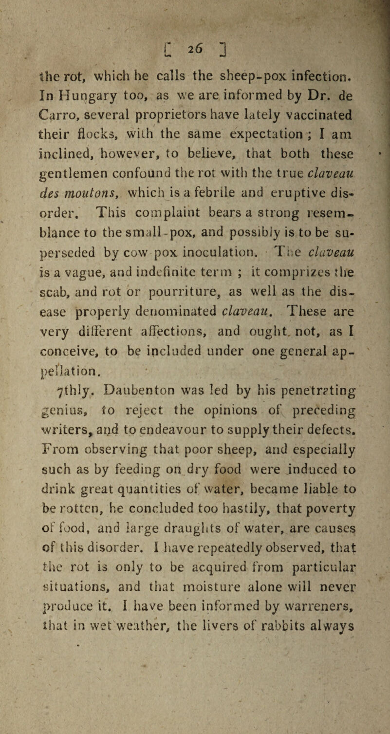 C *6 ] the rot, which he calls the sheep-pox infection. In Hungary too, as we are informed by Dr. de Carro, several proprietors have lately vaccinated their flocks, with the same expectation ; I am inclined, however, to believe, that both these gentlemen confound the rot with the true claveau des moutons, which is a febrile and eruptive dis¬ order. This complaint bears a strong resem¬ blance to the small-pox, and possibly is to be su¬ perseded by cow pox inoculation. Ti;e claveau is a vague, and indefinite term ; it comprizes the scab, and rot or pourriture, as well as the dis¬ ease properly denominated claveau. These are very different affections, and ought, not, as I conceive, to be included under one general ap¬ pellation. 71h 1 y. Daubenton was led by his penetrating genius, to reject the opinions of preceding writers, and to endeavour to supply their defects. From observing that poor sheep, and especially such as by feeding on dry food were induced to drink great quantities of water, became liable to be rotten, he concluded too hastily, that poverty of food, and large draughts of water, are causes of this disorder. I have repeatedly observed, that the rot is only to be acquired from particular situations, and that moisture alone will never produce it. I have been informed by warreners, that in wet weather, the livers of rabbits always