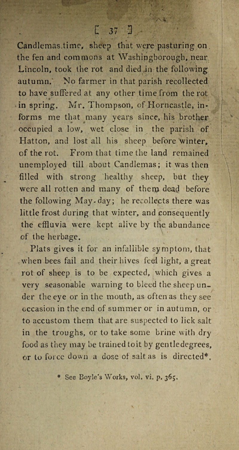 ... U •'>, * • ... v; < , W ' r ;V' ‘ ' .. it, l 37 : - ■ • • • . Candlemas.time, sheep that were pasturing on the fen and commons at Washingborough, near Lincoln, took the rot and died jn the following autumn. No farmer in that parish recollected to have suffered at any other time from the rot in spring. Mr. Thompson, of Horncastle, in¬ forms me that many years since, his brother occupied a low, wet close in the parish of Hatton, and lost all his sheep before winter, of the rot. From that time the land remained unemployed till about Candlemas; it was then filled with strong healthy sheep, but they were all rotten and many of thena dead before the following May. day; he recollects there was little frost during that winter, and consequently the effluvia were kept alive by tlye abundance \ i of the herbage. V Plats gives it for an infallible symptom, that when bees fail and their hives feel light, a great rot of sheep is to be expected, which gives a very seasonable warning to bleed the sheep un¬ der the eye or in the mouth, as often as they see occasion in the end of summer or in autumn, or to accustom them that are suspected to lick salt in the troughs, or to take some brine with dry food as they may be trained to it by gentledegrees, or to force down a dose of salt as is directed*,