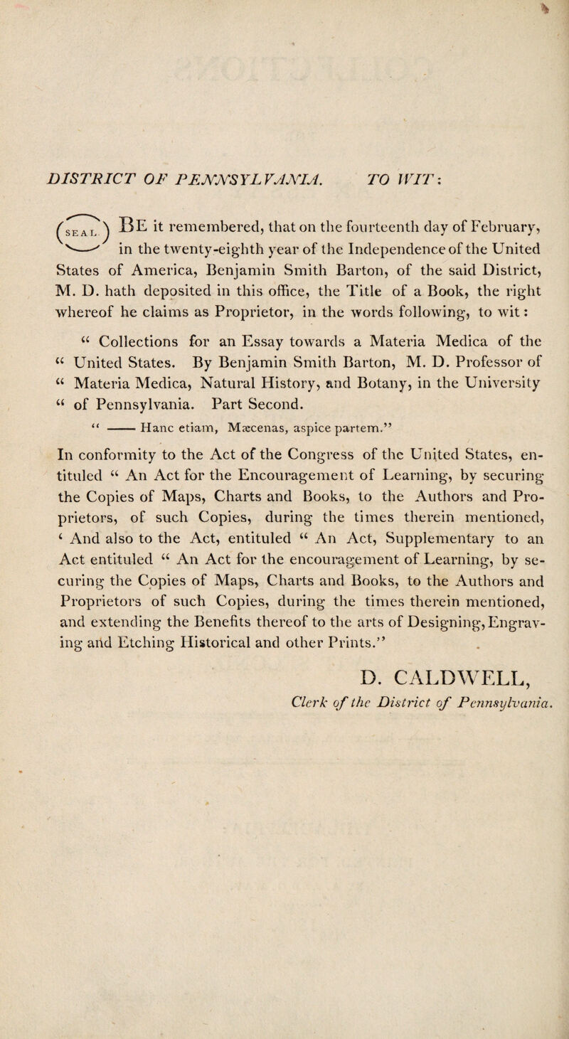 DISTRICT OF PENNSYL VANIA. TO WIT: (seal ) BE it remembered, that on the fourteenth day of February, v—in the twenty-eighth year of the Independence of the United States of America, Benjamin Smith Barton, of the said District, M. D. hath deposited in this office, the Title of a Book, the right whereof he claims as Proprietor, in the words following, to wit: “ Collections for an Essay towards a Materia Medica of the u United States. By Benjamin Smith Barton, M. D. Professor of u Materia Medica, Natural History, and Botany, in the University “ of Pennsylvania. Part Second. “ -- Hanc etiam, Maecenas, aspice partem.” In conformity to the Act of the Congress of the United States, en- tituled “ An Act for the Encouragement of Learning, by securing the Copies of Maps, Charts and Books, to the Authors and Pro¬ prietors, of such Copies, during the times therein mentioned, 4 And also to the Act, entituled 44 An Act, Supplementary to an Act entituled 44 An Act for the encouragement of Learning, by se¬ curing the Copies of Maps, Charts and Books, to the Authors and Proprietors of such Copies, during the times therein mentioned, and extending the Benefits thereof to the arts of Designing, Engrav¬ ing and Etching Historical and other Prints.” D. CALDWELL, Clerk of the District of Pennsylvania.