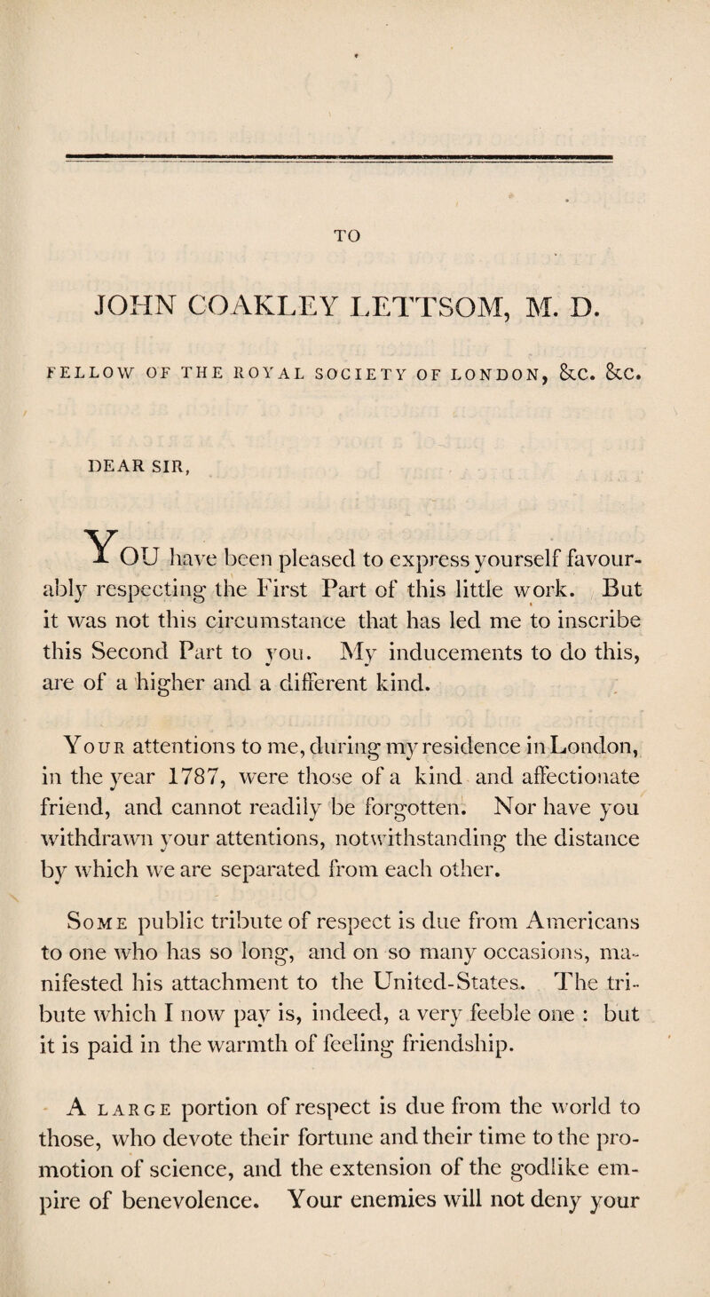 TO JOHN COAKLEY LETTSOM, M. D. FELLOW OF THE ROYAL SOCIETY OF LONDON, &C. &C. DEAR SIR, You have been pleased to express yourself favour¬ ably respecting the First Part of this little work. But it was not this circumstance that has led me to inscribe this Second Part to you. My inducements to do this, are of a higher and a different kind. Your attentions to me, during my residence in London, in the year 1787, were those of a kind and affectionate friend, and cannot readily be forgotten. Nor have you withdrawn your attentions, notwithstanding the distance by which we are separated from each other. Some public tribute of respect is due from Americans to one who has so long, and on so many occasions, ma¬ nifested his attachment to the United-States. The tri¬ bute which I now pay is, indeed, a very feeble one : but it is paid in the warmth of feeling friendship. A large portion of respect is due from the world to those, who devote their fortune and their time to the pro¬ motion of science, and the extension of the godlike em¬ pire of benevolence. Your enemies will not deny your