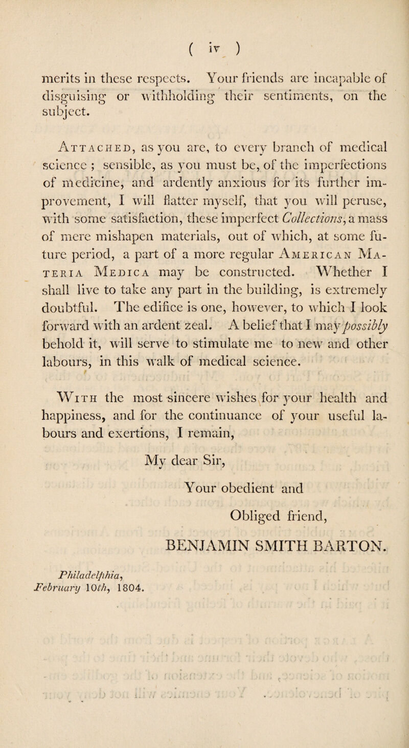 merits in these respects. Your friends are incapable of disguising or withholding their sentiments, on the subject. Attached, as you are, to every branch of medical science ; sensible, as you must be, of the imperfections of medicine, and ardently anxious for its further im- provement, I will flatter myself, that you will peruse, with some satisfaction, these imperfect Collections, a mass of mere mishapen materials, out of which, at some fu¬ ture period, a part of a more regular American Ma¬ teria Medica may be constructed. Whether I shall live to take any part in the building, is extremely doubtful. The edifice is one, however, to which I look forward with an ardent zeal. A belief that I may possibly behold it, will serve to stimulate me to new and other labours, in this walk of medical science. With the most-sincere'wishes,for your health and happiness, and for the continuance of your useful la¬ bours and exertions, I remain, Mv dear Sir, •> ' Your obedient and Obliged friend, BENJAMIN SMITH BARTON. Philadelphia, February lCU/z, 1304.