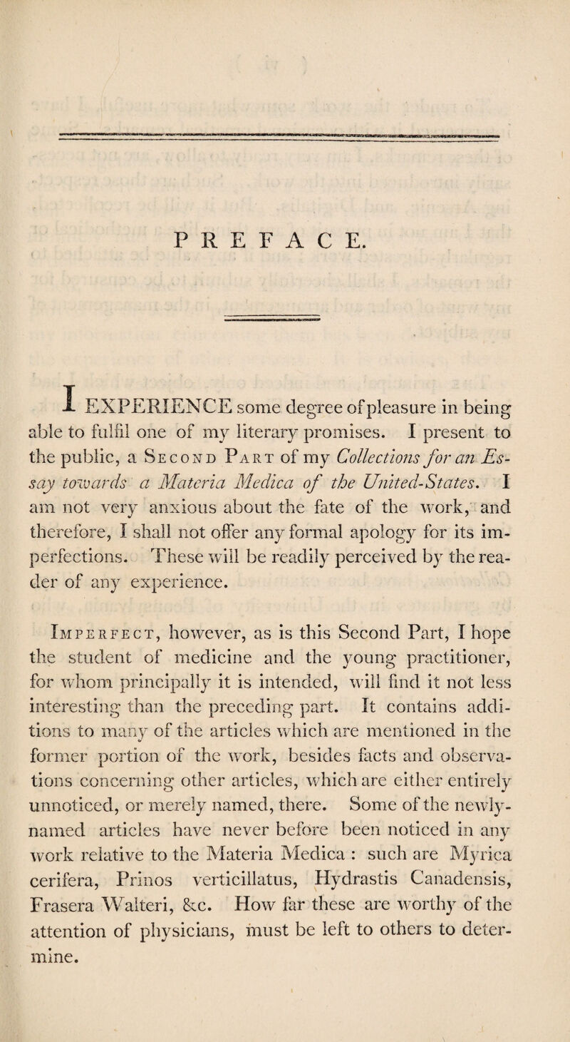 sBMt-* PREFACE. I EXPERIENCE some degree of pleasure in being able to fulfil one of my literary promises. I present to the public, a Second Part of my Collections for an Es¬ say towards a Materia Medica of the United-States. I am not very anxious about the fate of the work, and therefore, I shall not offer any formal apology for its im¬ perfections. These will be readily perceived by the rea¬ der of any experience. Imperfect, however, as is this Second Part, I hope the student of medicine and the young' practitioner, for whom principally it is intended, will find it not less interesting than the preceding part. It contains addi¬ tions to many of the articles which are mentioned in the former portion of the work, besides facts and observa¬ tions concerning other articles, which are either entirely unnoticed, or merely named, there. Some of the newly- named articles have never before been noticed in any work relative to the Materia Medica : such are Myrica cerifera, Prinos verticillatus, Hydrastis Canadensis, Frasera Walteri, &c. How far these are worthy of the attention of physicians, must be left to others to deter¬ mine.