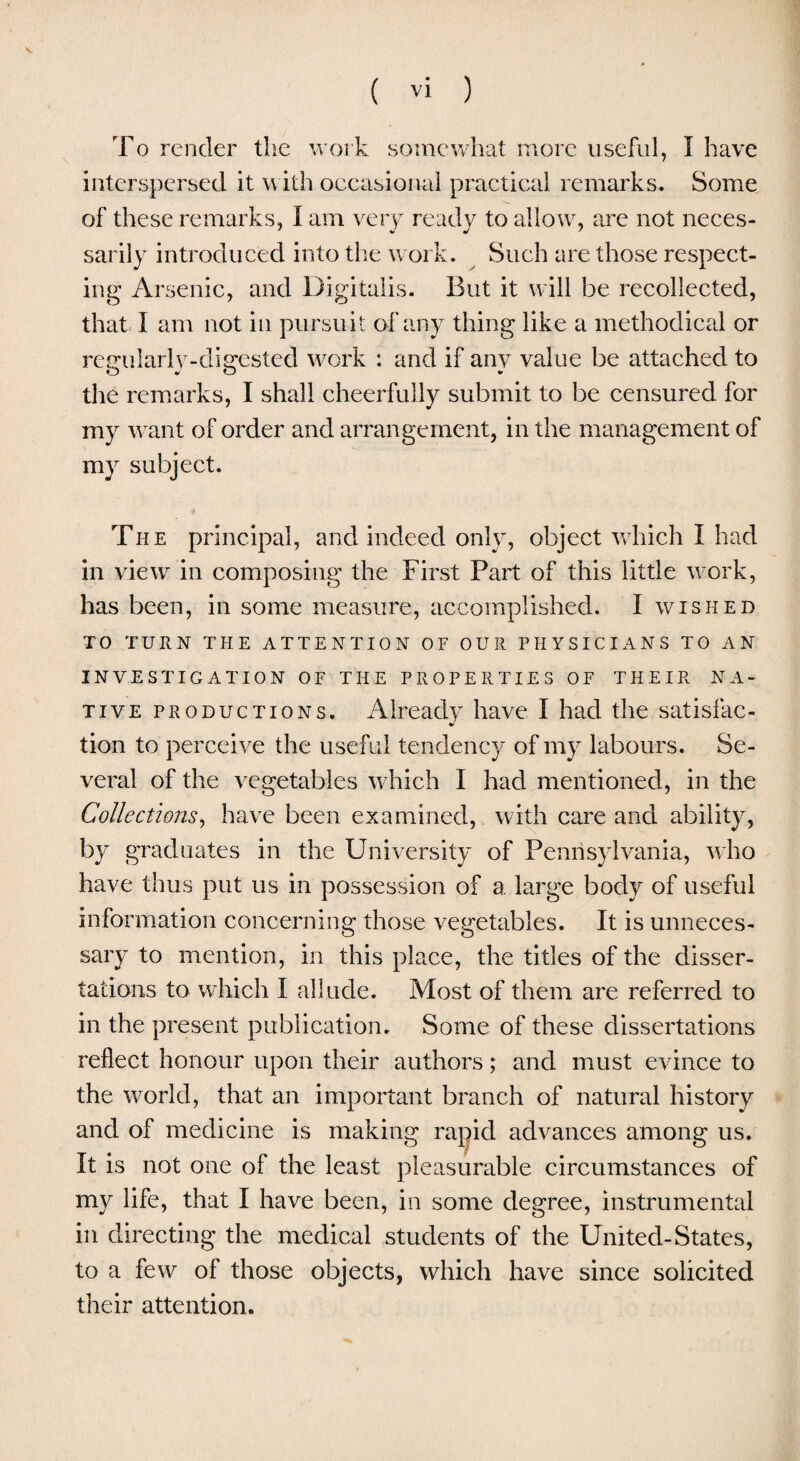 To render the work somewhat more useful, I have interspersed it with occasional practical remarks. Some of these remarks, I am very ready to allow, are not neces¬ sarily introduced into the work. Such are those respect¬ ing Arsenic, and Digitalis. But it will be recollected, that I am not in pursuit of any thing like a methodical or regularJy-disrested work : and if any value be attached to the remarks, I shall cheerfully submit to be censured for my want of order and arrangement, in the management of my subject. The principal, and indeed only, object which I had in view in composing the First Part of this little work, has been, in some measure, accomplished. I wished TO TURN THE ATTENTION OF OUR PHYSICIANS TO AN INVESTIGATION OF THE PROPERTIES OF THEIR NA¬ TIVE productions. Already have I had the satisfac- tion to perceive the useful tendency of my labours. Se¬ veral of the vegetables which I had mentioned, in the Collections, have been examined, with care and ability, by graduates in the University of Pennsylvania, who have thus put us in possession of a large body of useful information concerning those vegetables. It is unneces¬ sary to mention, in this place, the titles of the disser¬ tations to which I allude. Most of them are referred to in the present publication. Some of these dissertations reflect honour upon their authors; and must evince to the world, that an important branch of natural history and of medicine is making rapid advances among us. It is not one of the least pleasurable circumstances of my life, that I have been, in some degree, instrumental in directing the medical students of the United-States, to a few of those objects, which have since solicited their attention.