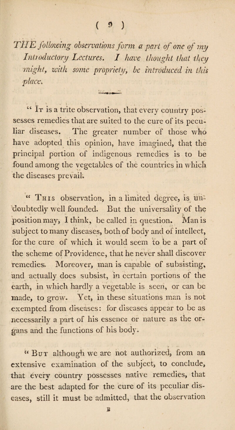 THE following observations form a part of one of my Introductory Lectures. I have thought that they might, with some propriety, be introduced in this place, 'K.q ry ' vs 7 rt *. ; ct It is a trite observation, that every country pos¬ sesses remedies that are suited to the cure of its pecu¬ liar diseases. The greater number of those who have adopted this opinion, have imagined, that the principal portion of indigenous remedies is to be found among the vegetables of the countries in which the diseases prevail. gc This observation, in a limited degree, is un¬ doubtedly well founded. But the universality of the position may, I think, be called in question. Man is subject to many diseases, both of body and of intellect, for the cure of which it would seem to be a part of the scheme of Providence, that he never shall discover remedies; Moreover, man is capable of subsisting, and actually does subsist, in certain portions of the earth, in which hardly a vegetable is seen, or can be made, to grow. Yet, in these situations man is not exempted from diseases: for diseases appear to be as necessarily a part of his essence or nature as the or¬ gans and the functions of his body. ’ v- f  ' But although we arc not authorized, from an extensive examination of the subject, to conclude, that every country possesses native remedies, that are the best adapted for the cure of its peculiar dis¬ eases, still it must be admitted, that the observation s