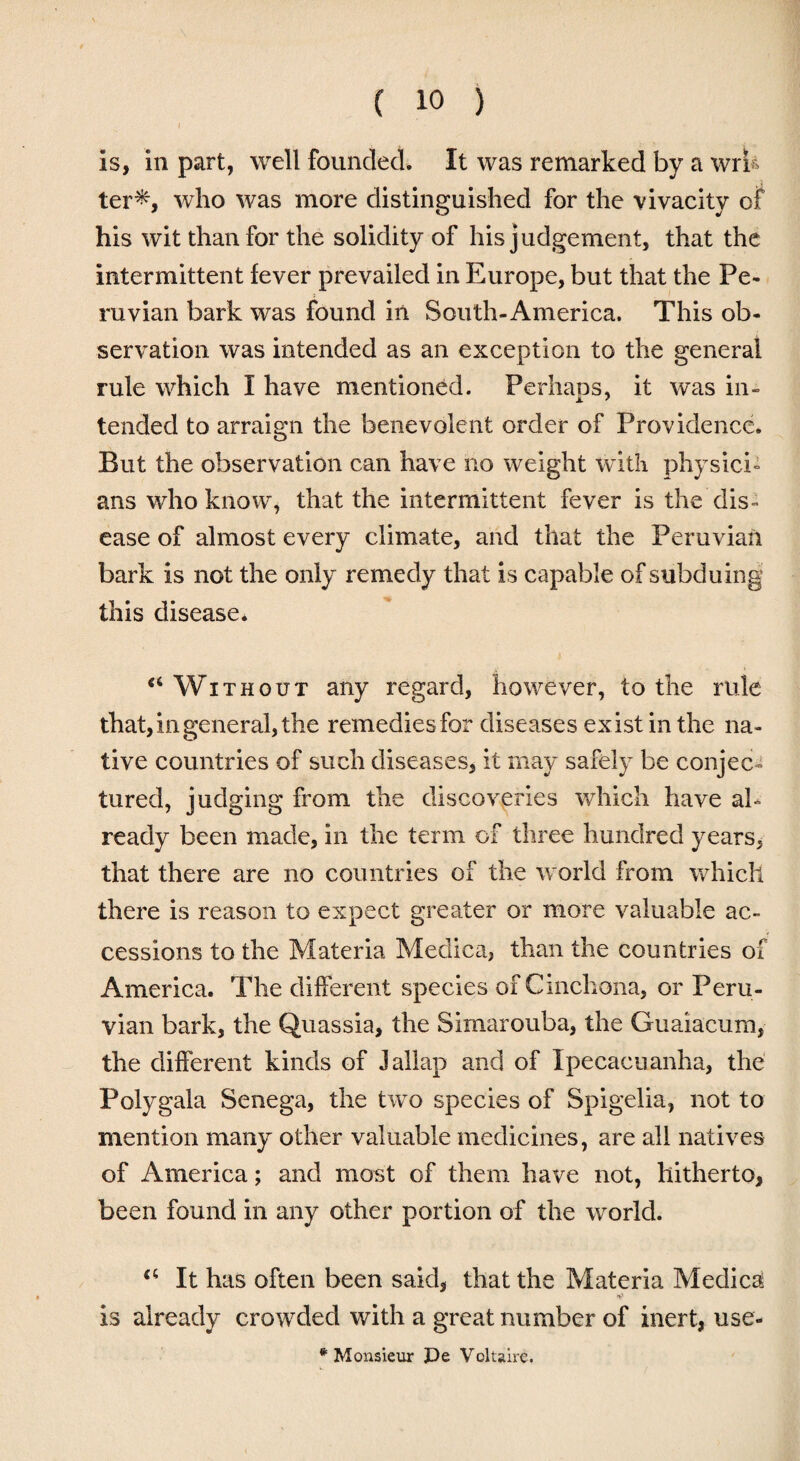 is, in part, well founded. It was remarked by a write ter*, who was more distinguished for the vivacity of his wit than for the solidity of his judgement, that the intermittent fever prevailed in Europe, but that the Pe¬ ruvian bark was found in South-America, This ob¬ servation was intended as an exception to the general rule which I have mentioned. Perhaps, it was in¬ tended to arraign the benevolent order of Providence. But the observation can have no weight with physici¬ ans who know, that the intermittent fever is the dis¬ ease of almost every climate, and that the Peruvian bark is not the only remedy that is capable of subduing this disease. tc Without any regard, however, to the rule that, in general, the remedies for diseases exist in the na¬ tive countries of such diseases, it may safely be conjec¬ tured, judging from the discoveries which have al¬ ready been made, in the term of three hundred years, that there are no countries of the world from which there is reason to expect greater or more valuable ac¬ cessions to the Materia Medica, than the countries of America. The different species of Cinchona, or Peru¬ vian bark, the Quassia, the Simarouba, the Guaiacum, the different kinds of Jallap and of Ipecacuanha, the Polygala Senega, the two species of Spigelia, not to mention many other valuable medicines, are all natives of America; and most of them have not, hitherto, been found in any other portion of the world. “ It has often been said, that the Materia Medica: is already crowded with a great number of inert, use- * Monsieur De Voltaire.