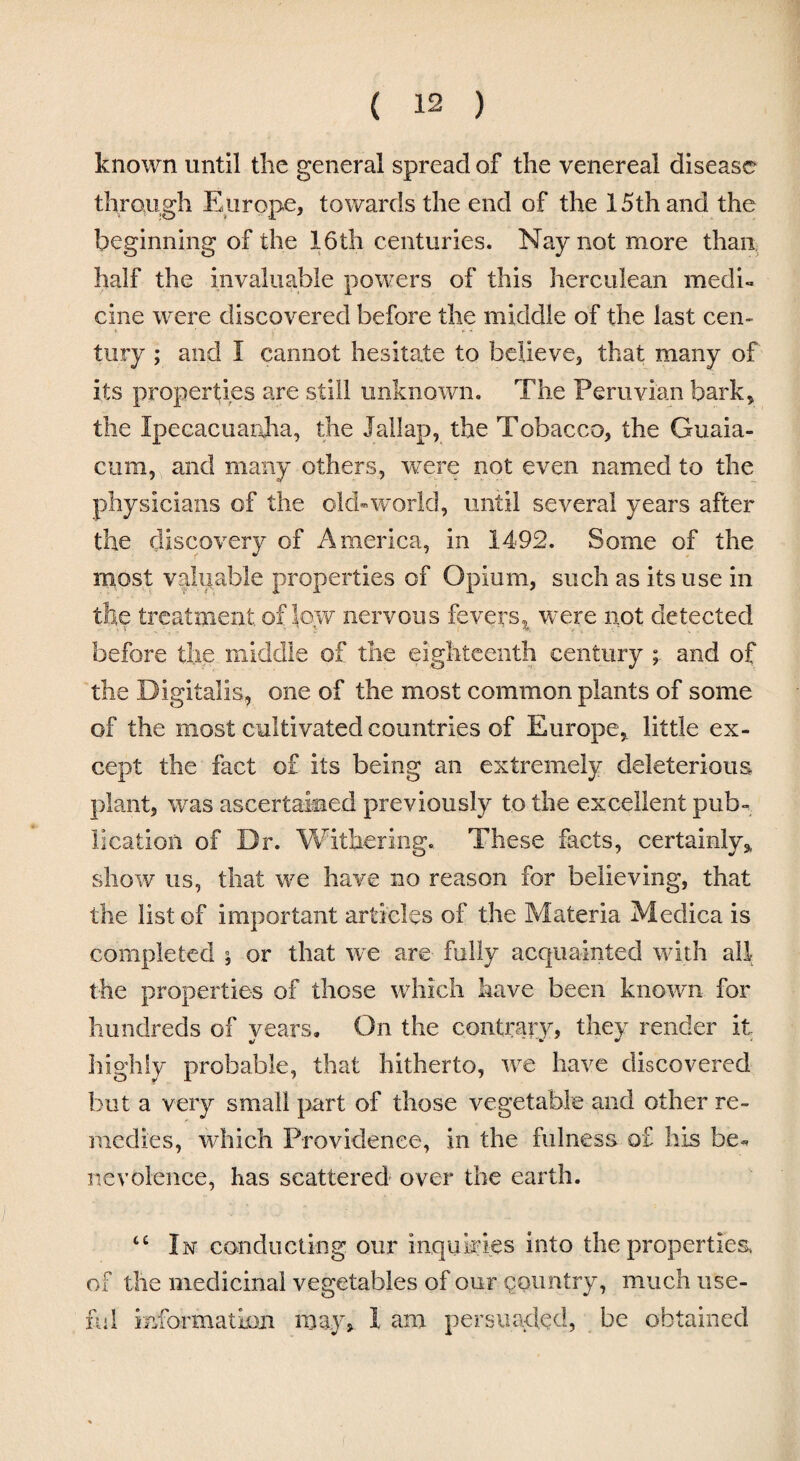 known until the general spread of the venereal disease through Europe, towards the end of the 15th and the beginning of the 16th centuries. Nay not more than half the invaluable powers of this herculean medi¬ cine were discovered before the middle of the last cen¬ tury ; and I cannot hesitate to believe, that many of its properties are still unknown. The Peruvian bark, the Ipecacuanha, the Jallap, the Tobacco, the Guaxa- cum, and many others, were not even named to the physicians of the old-world, until several years after the discovery of America, in 1492. Some of the most valuable properties of Opium, such as its use in the treatment of low nervous fevers, were not detected before the middle of the eighteenth century ; and of the Digitalis, one of the most common plants of some of the most cultivated countries of Europe, little ex¬ cept the fact of its being an extremely deleterious plant, was ascertained previously to the excellent pub¬ lication of Dr. Withering. These facts, certainly, show us, that we have no reason for believing, that the list of important articles of the Materia Medica is completed ; or that we are- fully acquainted with all the properties of those which have been known for hundreds of years. On the contrary, they render it highly probable, that hitherto, we have discovered but a very small part of those vegetable and other re¬ medies, which Providence, in the fulness of his be¬ nevolence, has scattered over the earth. tc In conducting our inquiries into the properties of the medicinal vegetables of our country, much use¬ ful information may, I am persuaded, be obtained