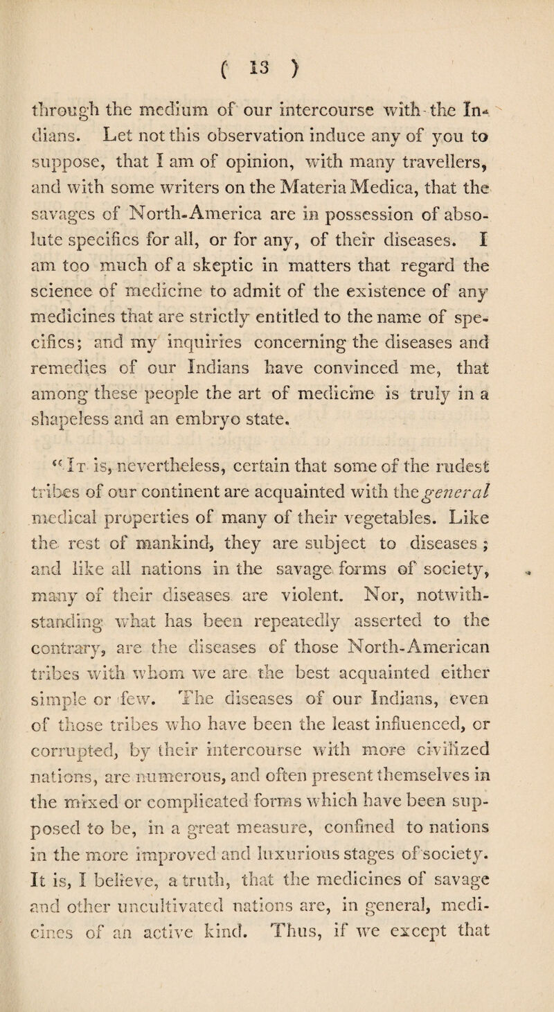 through the medium of' our intercourse with-the In* dians. Let not this observation induce any of you to suppose, that I am of opinion, with many travellers, and with some writers on the Materia Medina, that the savages of North* America are in possession of abso¬ lute specifics for all, or for any, of their diseases. I am too much of a skeptic in matters that regard the science of medicine to admit of the existence of any medicines that are strictly entitled to the name of spe¬ cifics ; and my inquiries concerning the diseases and remedies of our Indians have convinced me, that among these people the art of medicine is truly in a shapeless and an embryo state. (€1t is, nevertheless, certain that some of the rudest tribes of our continent are acquainted with the general medical properties of many of their vegetables. Like the rest of mankind, they are subject to diseases ; and like all nations in the savage, forms of society, many of their diseases, are violent. Nor, notwith¬ standing what has been repeatedly asserted to the contrary, are the diseases of those North-American tribes with whom we are the best acquainted either simple or hew. The diseases of our Indians, even of those tribes who have been the least influenced, or corrupted, by their intercourse with more civilized nations, are numerous, and often present themselves in the mixed or complicated forms which have been sup¬ posed to be, in a great measure, confined to nations in the more improved and luxurious stages of society. It is, I believe, a truth, that the medicines of savage and other uncultivated nations are, in general, medi¬ cines of an active kind. Thus, if we except that