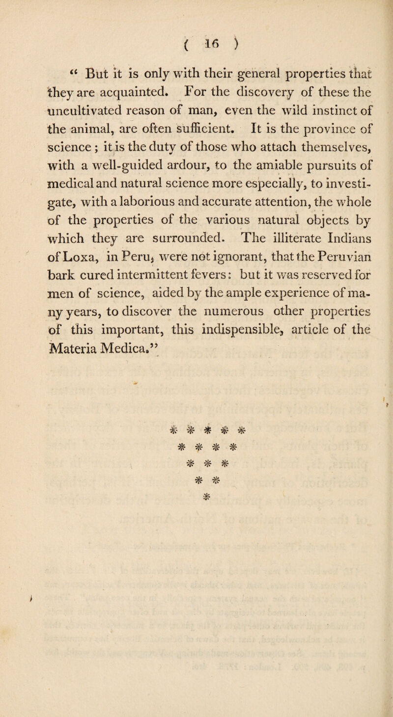 a But it is only with their general properties that they are acquainted. For the discovery of these the uncultivated reason of man, even the wild instinct of the animal, are often sufficient. It is the province of science ; it is the duty of those who attach themselves, with a well-guided ardour, to the amiable pursuits of medical and natural science more especially, to investi¬ gate, with a laborious and accurate attention, the whole of the properties of the various natural objects by which they are surrounded. The illiterate Indians of Loxa, in Peru* were not ignorant, that the Peruvian bark cured intermittent fevers: but it was reserved for men of science, aided by the ample experience of ma¬ ny years, to discover the numerous other properties of this important, this indispensible, article of the Materia Medica*” £ % * & & f & % ifc $ $ >