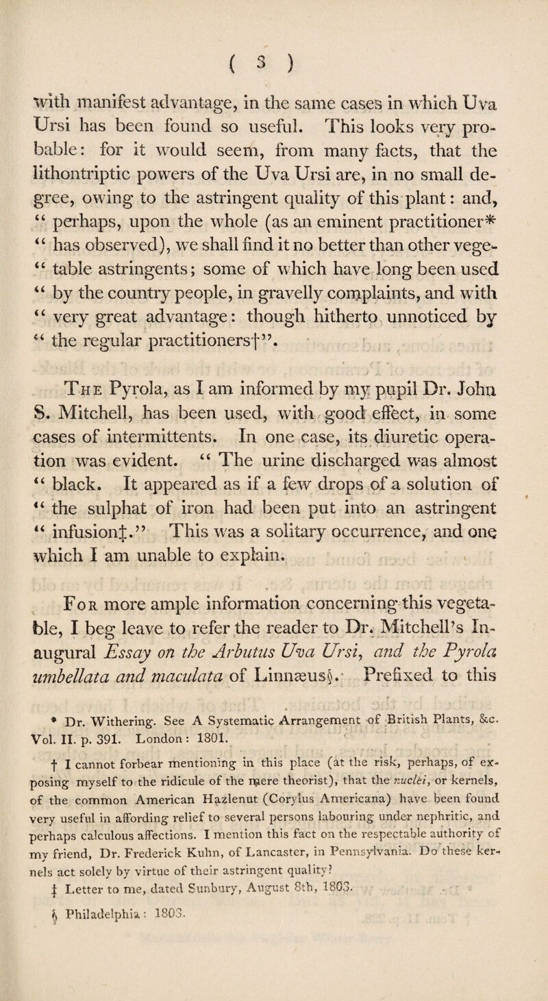 with manifest advantage, in the same cases in which Uva IJrsi has been found so useful. This looks very pro¬ bable : for it would seem, from many facts, that the lithontriptic powers of the Uva Ur si are, in no small de¬ gree, owing to the astringent quality of this plant: and, 44 perhaps, upon the whole (as an eminent practitioner* 44 has observed), we shall find it no better than other vege- 44 table astringents; some of which have long been used 44 by the country people, in gravelly complaints, and with 4 4 very great advantage: though hitherto unnoticed by 44 the regular practitioners!”. The Pyrola, as I am informed by my pupil Dr. John S. Mitchell, has been used, with good effect, in some cases of intermittents. In one case, its diuretic opera¬ tion was evident. 44 The urine discharged was almost 44 black. It appeared as if a few drops of a solution of 44 the sulphat of iron had been put into an astringent 44 infusionj.” This was a solitary occurrence, and one which I am unable to explain. For more ample information concerning this vegeta¬ ble, I beg leave to refer the reader to Dr. Mitchell’s In¬ augural Essay on the Arbutus Uva Ur si, and the Pyrola umbellata and maculata of Linnseusjfe Prefixed to this * Dr. Withering. See A Systematic Arrangement of British Plants, &c. Vol. II. p. 391. London : 1801. •j- I cannot forbear mentioning in this place (at the risk, perhaps, of ex¬ posing myself to the ridicule of the mere theorist), that the nuclei, or kernels, of the common American Hazlenut (Corylus Americana) have been found very useful in affording relief to several persons labouring under nephritic, and perhaps calculous affections. I mention this fact on the respectable authority of my friend, Dr. Frederick Kuhn, of Lancaster, in Pennsylvania. Do these ker¬ nels act solely by virtue of their astringent quality? | Letter to me, dated Sunbury, August 8th, 1803. Philadelphia; 1803.