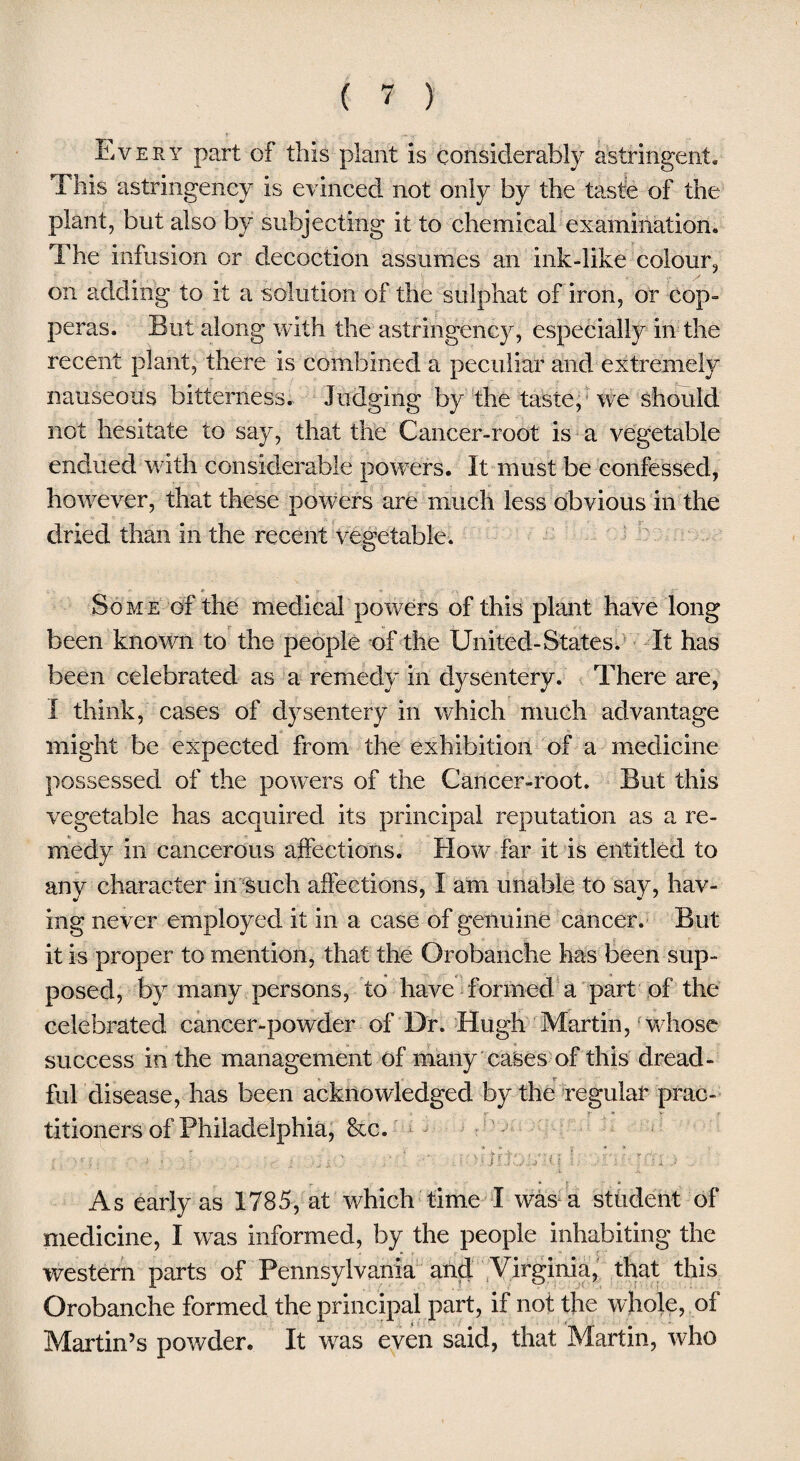 Every part of this plant is considerably astringent* This astringency is evinced not only by the taste of the plant, but also by subjecting it to chemical examination. The infusion or decoction assumes an ink-like colour, on adding to it a solution of the sulphat of iron, or cop¬ peras. But along with the astringency, especially in the recent plant, there is combined a peculiar and extremely nauseous bitterness. Judging by the taste, we should not hesitate to say, that the Cancer-root is a vegetable endued with considerable powers. It must be confessed, however, that these powers are much less obvious in the dried than in the recent vegetable. Some of the medical powers of this plant have long been known to the people of the United-States. It has been celebrated as a remedy in dysentery. There are, I think, cases of dysentery in which much advantage might be expected from the exhibition of a medicine possessed of the powers of the Cancer-root. But this vegetable has acquired its principal reputation as a re¬ medy in cancerous affections. How far it is entitled to any character in such affections, I am unable to say, hav¬ ing never employed it in a case of genuine cancer. But it is proper to mention, that the Qrobanche has been sup¬ posed, by many persons, to have formed a part of the celebrated cancer-powder of Dr. Hugh Martin, whose success in the management of many cases of this dread¬ ful disease, has been acknowledged by the regular prac¬ titioners of Philadelphia, &c. T .... * .... * kr C > . v -A- - , : e. ■■ ■* u: ; • ■ > ; - . - ; . %•;; ; * ; .' • - • > j j 5h t \ ,• .<a i; t51 j As early as 1785, at which time I was a student of medicine, I was informed, by the people inhabiting the western parts of Pennsylvania and Virginia, that this Orobanche formed the principal part, if not the whole, of Martin’s powder. It was even said, that Martin, who