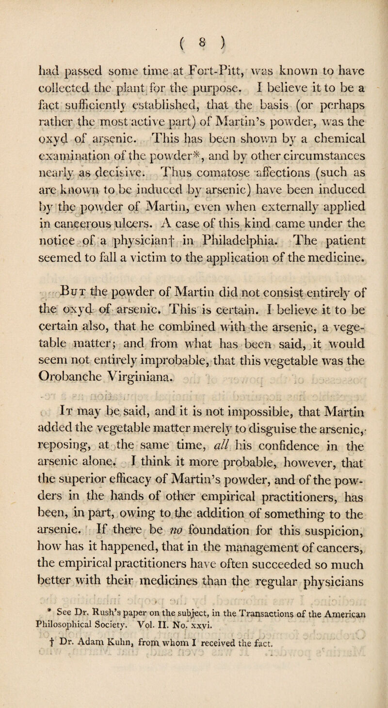 had passed some time at Fort-Pitt, was known to have collected the plant for the purpose. I believe it to be a fact sufficiently established, that the basis (or perhaps rather the most active part) of Martin’s powder, vras the oxyd of arsenic. This has been shown by a chemical examination of the powder-*;, and by other circumstances nearly as decisive. Thus comatose affections (such as are known to be induced by arsenic) have been induced by the powder of Martin, even when externally applied in cancerous ulcers. A case of this kind came under the notice of a physicianf in Philadelphia. The patient seemed to fall a victim to the application of the medicine. But the powder of Martin did not consist entirely of the oxyd of arsenic. This is certain. I believe it to be certain also, that he combined with the arsenic, a vege¬ table matter; and from what has been said, it would seem not entirely improbable, that this vegetable was the Orobanche Virginiana. It may be said, and it is not impossible, that Martin added the vegetable matter merely to disguise the arsenic,- reposing, at the same time, all his confidence in the arsenic alone. I think it more probable, however, that the superior efficacy of Martin’s powder, and of the pow¬ ders in the hands of other empirical practitioners, has been, in part, owing to the addition of something to the arsenic. If there be no foundation for this suspicion, how has it happened, that in the management of cancers, the empirical practitioners have often succeeded so much better with their medicines than the regular physicians „' * ■ , • * Ai , i * See Dr. Rush’s paper on the subject, in the Transactions of the American Philosophical Society. Vol. II. No.’xxvi. f Dr. Adam Kuhn, from whom I received the fact.