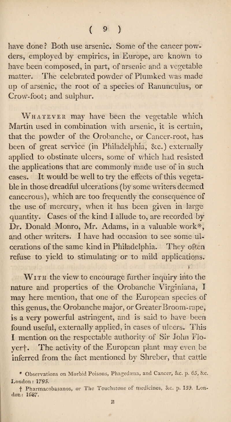 have done ? Both use arsenic. Some of the cancer pow¬ ders, employed by empirics, in Europe, are known to have been composed, in part, of arsenic and a vegetable matter. The celebrated powder of Plumked was made up of arsenic, the root of a species of Ranunculus, or Crow-foot; and sulphur. Whatever may have been the vegetable which Martin used in combination with arsenic, it is certain, that the powder of the Orobanche, or Cancer-root, has been of great service (in Philadelphia, &c.) externally applied to obstinate ulcers, some of which had resisted the applications that are commonly made use of in such cases. It would be well to try the effects of this vegeta¬ ble in those dreadful ulcerations (by some writers deemed cancerous), which are too frequently the consequence of the use of mercury, when it has been given in large quantity. Cases of the kind I allude to, are recorded by Dr. Donald Monro, Mr. Adams, in a valuable work*, and other writers. I have had occasion to see some ul¬ cerations of the same kind in Philadelphia. They often refuse to yield to stimulating or to mild applications. jr.' With the view to encourage further inquiry into the nature and properties of the Orobanche Virginiana, I may here mention, that one of the European species of this genus, the Orobanche major, or Greater Broom-rape, is a very powerful astringent, and is said to have been found useful, externally applied, in cases of ulcers. This I mention on the respectable authority of Sir John Flo- yerf. The activity of the European plant may even be inferred from the fact mentioned by Shreber, that cattle * Observations on Morbid Poisons, Phagedena, and Cancer, Sec. p. 65, &e. London: 1795. •j* Pharmacobasanos, or The Touchstone of medicines, Sec. p. 159. Lon¬ don: 1687* II