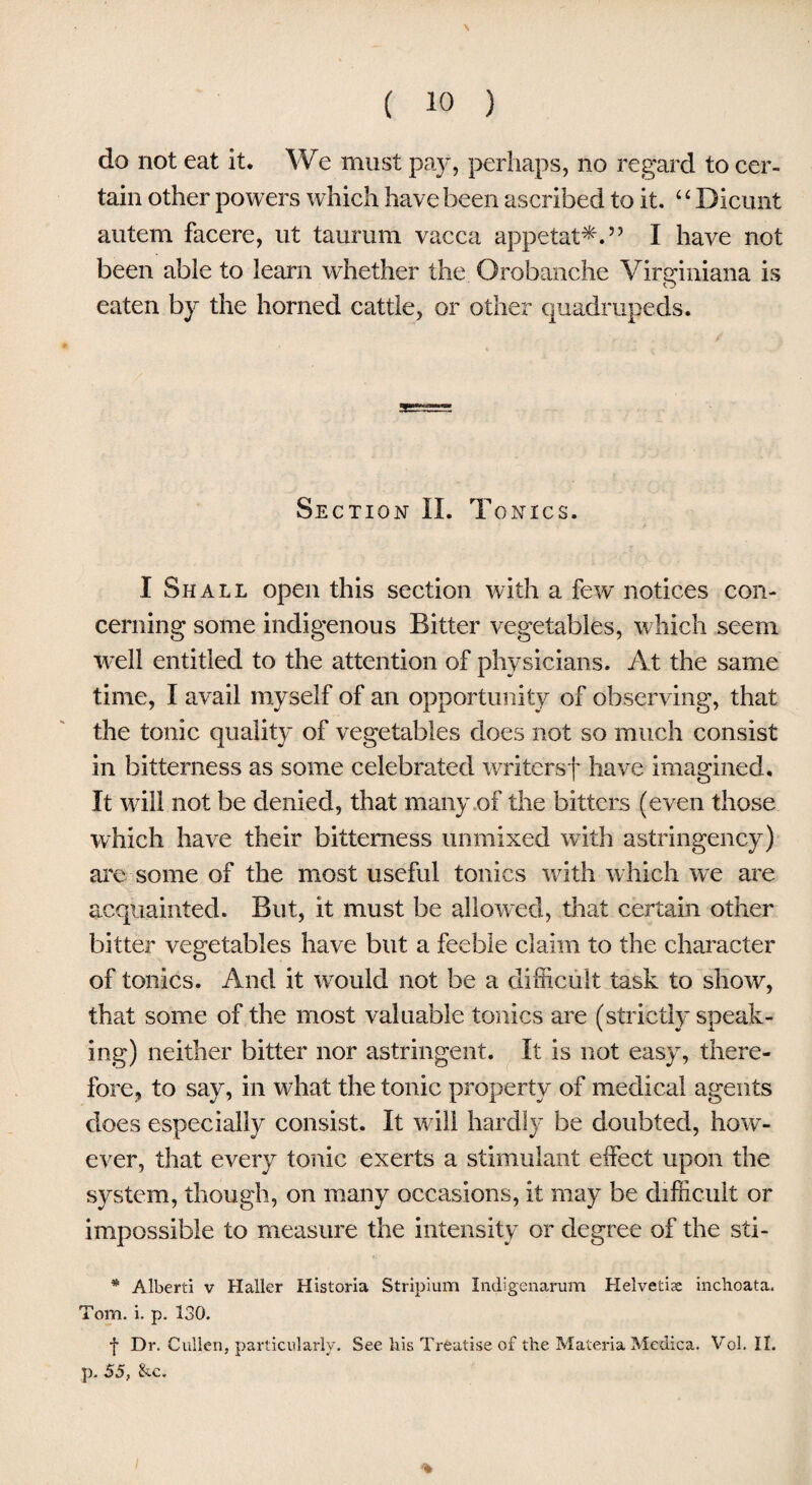 \ ( 10 ) do not eat it. We must pay, perhaps, no regard to cer¬ tain other powers which have been ascribed to it. 4 ‘ Dicunt autem facere, ut taurum vacca appetat*.” I have not been able to learn whether the Orobanche Virginiana is eaten by the horned cattle, or other quadrupeds. Section II. Tonics. I Shall open this section with a few notices con¬ cerning some indigenous Bitter vegetables, which seem well entitled to the attention of physicians. At the same time, I avail myself of an opportunity of observing, that the tonic quality of vegetables does not so much consist in bitterness as some celebrated writersf have imagined. It will not be denied, that many of the bitters (even those which have their bitterness unmixed with astringency) are some of the most useful tonics with which we are acquainted. But, it must be allowed, that certain other bitter vegetables have but a feeble claim to the character of tonics. And it would not be a difficult task to show, that some of the most valuable tonics are (strictly speak¬ ing) neither bitter nor astringent. It is not easy, there¬ fore, to say, in what the tonic property of medical agents does especially consist. It will hardly be doubted, how- ever, that every tonic exerts a stimulant effect upon the system, though, on many occasions, it may be difficult or impossible to measure the intensity or degree of the sti- * Alberti v Haller Historia Stripium Indigenarum Helvetia inchoata. Tom. i. p. 130. f Dr. Cullen, particularly. See his Treatise of the Materia Medica. Vol. II. p. 55, &c. %