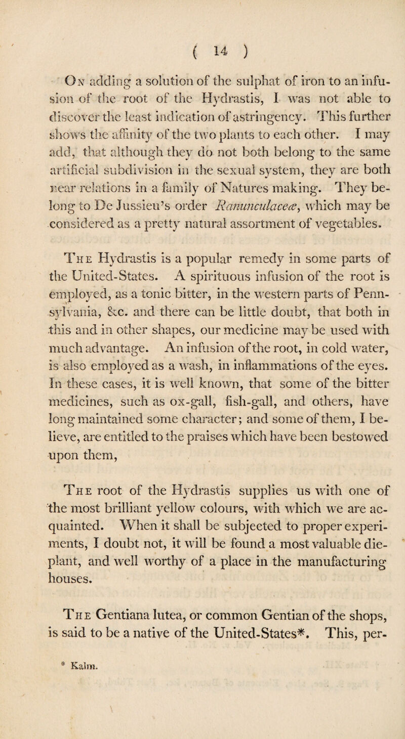 On adding a solution of the sulphat of iron to an infu¬ sion of the root of the Hydrastis, I was not able to discover the least indication of astringency. This further shows the affinity of the two plants to each other. I may add, that although they do not both belong to the same artificial subdivision in the sexual system, they are both near relations in a family of Natures making. They be¬ long to De Jussieu’s order Ranunculacea, which may be considered as a pretty natural assortment of vegetables. The Hydrastis is a popular remedy in some parts of the United-States. A spirituous infusion of the root is employed, as a tonic bitter, in the western parts of Penn¬ sylvania, &c. and there can be little doubt, that both in -this and in other shapes, our medicine may be used with much advantage. An infusion of the root, in cold water, is also employed as a wash, in inflammations of the eyes. In these cases, it is well known, that some of the bitter medicines, such as ox-gall, fish-gall, and others, have long maintained some character; and some of them, I be¬ lieve, are entitled to the praises which have been besto wed upon them, The root of the Hydrastis supplies us with one of the most brilliant yellow colours, with which we are ac¬ quainted. When it shall be subjected to proper experi¬ ments, I doubt not, it will be found a most valuable die- plant, and well worthy of a place in the manufacturing houses. The Gentiana lutea, or common Gentian of the shops, is said to be a native of the United-States*. This, per- Kaim.