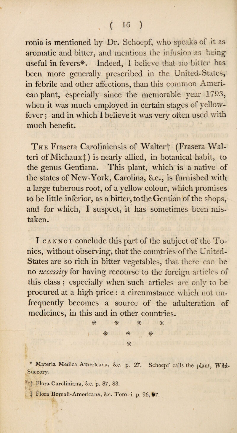 ronia is mentioned by Dr. Schoepf, who speaks of it as aromatic and bitter, and mentions the infusion as being useful in fevers*. Indeed, I believe that no bitter has been more generally prescribed in the United-States, in febrile and other affections, than this common Ameri¬ can plant, especially since the memorable year 1793, when it was much employed in certain stages of yellow- fever ; and in which I believe it was very often used with much benefit. The Frasera Caroliniensis of Walterf (Frasera Wal- teri of MichauxJ) is nearly allied, in botanical habit, to the genus Gentiana. This plant, which is a native of the states of New-York, Carolina, &c., is furnished with a large tuberous root, of a yellow colour, which promises to be little inferior, as a bitter, to the Gentian of the shops, and for which, I suspect, it has sometimes been mis¬ taken. I cannot conclude this part of the subject of the To¬ nics, without observing, that the countries of the United- States are so rich in bitter vegetables, that there can be no necessity for having recourse to the foreign articles of this class ; especially when such articles are only to be procured at a high price : a circumstance which not un- frequently becomes a source of the adulteration of medicines, in this and in other countries. * * * * * * Materia Medica Americana, &c. p. 27. Schoepf calls the plant, Wild- Succory. ' f Flora Caroliniana, See. p. 87, 88. | Flora Boyeali-Americana, See. Tom. i. p. 96, Hr.