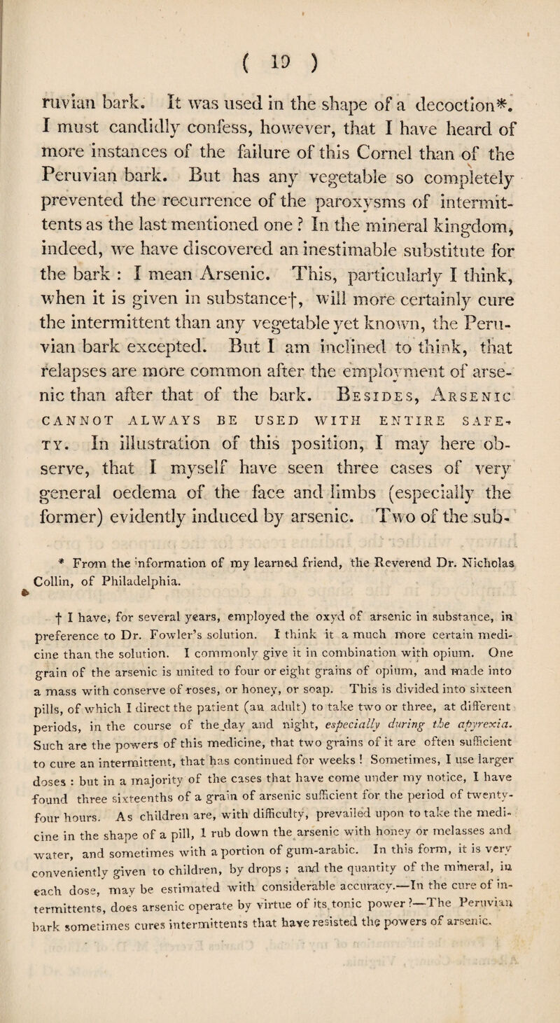 ruvian bark. It was used in the shape of a decoction*. I must candidly confess, however, that I have heard of more instances of the failure of this Cornel than of the Peruvian bark. But has any vegetable so completely prevented the recurrence of the paroxysms of intermit- tents as the last mentioned one ? In the mineral kingdom, indeed, we have discovered an inestimable substitute for the bark : I mean Arsenic. This, particularly I think, when it is given in substancef, will more certainly cure the intermittent than any vegetable yet known, the Peru¬ vian bark excepted. But I am inclined to think, that relapses are more common after the employment of arse¬ nic than after that of the bark. Besides, Arsenic CANNOT ALWAYS BE USED WITH ENTIRE SAFE¬ TY. In illustration of this position, I may here ob¬ serve, that I myself have seen three cases of very general oedema of the face and limbs (especially the former) evidently induced by arsenic. Two of the sub- * From the ^formation of my learned friend, the Reverend Dr. Nicholas. Collin, of Philadelphia. f I have, for several years, employed the oxyd of arsenic in substance, in preference to Dr. Fowler’s solution. I think it a much more certain medi¬ cine than the solution. I commonly give it in combination with opium. One grain of the arsenic is united to four or eight grains of opium, and made into a mass with conserve of roses, or honey, or soap. This is divided into sixteen pills, of which I direct the patient (an adult) to take two or three, at different periods, in the course of the,day and night, especially during the apyrexia. Such are the powers of this medicine, that two grains of it are often sufficient to cure an intermittent, that has continued for weeks ! Sometimes, I use larger doses : but in a majority of the cases that have come under my notice, I have found three sixteenths of a grain of arsenic sufficient for the period of twenty- four hours. As children are, with difficulty, prevailed upon to take the medi¬ cine in the shape of a pill, 1 rub down the arsenic with honey or melasses and water, and sometimes with a portion of gum-arabic. In this form, it is very conveniently given to children, by drops ; and the quantity of the mineral, in each dose, may be estimated with considerable accuracy.—In the cure of in¬ termittent*, does arsenic operate by virtue of its. tonic power?—The Peruvian bark sometimes cures intermittents that have resisted the powers oa arsenic.